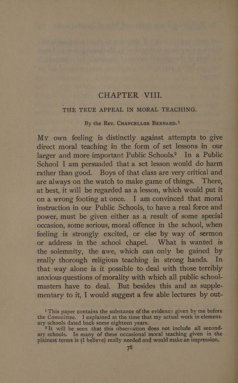 CHAPTER VIII. THE TRUE APPEAL IN MORAL TEACHING. By the Rev. CHANCELLOR BERNARD. ! My own feeling is distinctly against attempts to give direct moral teaching in the form of set lessons in our larger and more important Public Schools. In a Public School I am persuaded that a set lesson would do harm rather than good. Boys of that class are very critical and are always-on the watch to make game of things. There, at best, it will be regarded as a lesson, which would put it on a wrong footing at once. I am convinced that moral instruction in our Public Schools, to have a real force and power, must be given either as a result of some special occasion, some serious, moral offence in the school, when feeling is strongly excited, or else by way of sermon or address in the school chapel. What is wanted is the solemnity, the awe, which can only be gained by really thorough religious teaching in strong hands. In that way alone is it possible to deal with those terribly anxious questions of morality with which all public school- masters have to deal. But besides this and as supple- mentary to it, I would suggest a few able lectures by out- 1 This paper contains the substance of the evidence given by me before the Committee. I explained at the time that my actual work in element- ary schools dated back some eighteen years. 2It will be seen that this observation does not include all second- ary schools. In many of these occasional moral teaching given in the plainest terms is (I believe) really needed and would make an impression,