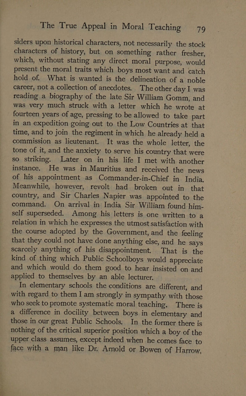 siders upon historical characters, not necessarily the stock characters of history, but on something rather fresher, which, without stating any direct moral purpose, would present the moral traits which boys most want and catch hold of. What is wanted is the delineation of a noble career, not a collection of anecdotes. The other day I was reading a biography of the late Sir William Gomm, and was very much struck with a letter which he wrote at fourteen years of age, pressing to be allowed to take part in an expedition going out to the Low Countries at that time, and to join the regiment in which he already held a commission as lieutenant. It was the whole letter, the tone of it, and the anxiety to serve his country that were so striking. Later on in his life I met with another instance. He was in Mauritius and received the news of his appointment as Commander-in-Chief in India. Meanwhile, however, revolt had broken out in that country, and Sir Charles Napier was appointed to the command. On arrival in India Sir William found him- self superseded. Among his letters is one written to a relation in which he expresses the utmost satisfaction with the course adopted by the Government, and the feeling that they could not have done anything else, and he says scarcely anything of his disappointment. That is the kind of thing which Public Schoolboys would appreciate and which would do them good to hear insisted on and applied to themselves by an able lecturer. In elementary schools the conditions are different, and with regard to them I am strongly in sympathy with those who seek to promote systematic moral teaching. There is a difference in docility between boys in elementary and those in our great Public Schools. In the former there is nothing of the critical superior position which a boy of the upper class assumes, except indeed when he comes face to face with a man like Dr, Arnold or Bowen of Harrow,