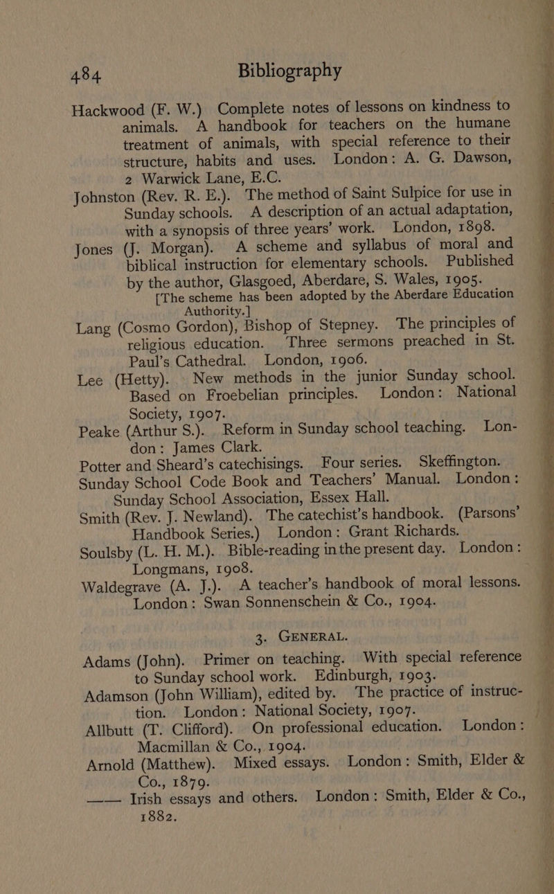 Hackwood (F. W.) Complete notes of lessons on kindness to animals. A handbook for teachers on the humane treatment of animals, with special reference to their 2 Warwick Lane, E.C. Johnston (Rev. R. E.). The method of Saint Sulpice for use in Sunday schools. A description of an actual adaptation, with a synopsis of three years’ work. London, 1898. Jones (J. Morgan). A scheme and syllabus of moral and biblical instruction for elementary schools. Published by the author, Glasgoed, Aberdare, S. Wales, 1905. [The scheme has been adopted by the Aberdare Education Authority. ] Lang (Cosmo Gordon), Bishop of Stepney. The principles of religious education. Three sermons preached in St. Paul’s Cathedral. London, 1906. Lee (Hetty). . New methods in the junior Sunday school. Based on Froebelian principles. London: National Society, 1907. Peake (Arthur S.). Reform in Sunday school teaching. Lon- don: James Clark. Potter and Sheard’s catechisings. Four series. Skeffington. Sunday School Code Book and Teachers’ Manual. London: Sunday School Association, Essex Hall. Smith (Rev. J. Newland). The catechist’s handbook. (Parsons’ Handbook Series.) London: Grant Richards. Soulsby (L. H. M.). Bible-reading in the present day. London: Longmans, 1908. Waldegrave (A. J.). A teacher’s handbook of moral lessons. London: Swan Sonnenschein &amp; Co., 1904. 3. GENERAL. Adams (John). Primer on teaching. With special reference to Sunday school work. Edinburgh, 1903. Adamson (John William), edited by. The practice of instruc- tion. London: National Society, 1907. Macmillan &amp; Co., 1904. : Arnold (Matthew). Mixed essays. London: Smith, Elder &amp; Co., 1879. __— Irish essays and others. London: Smith, Elder &amp; Co., 1882.