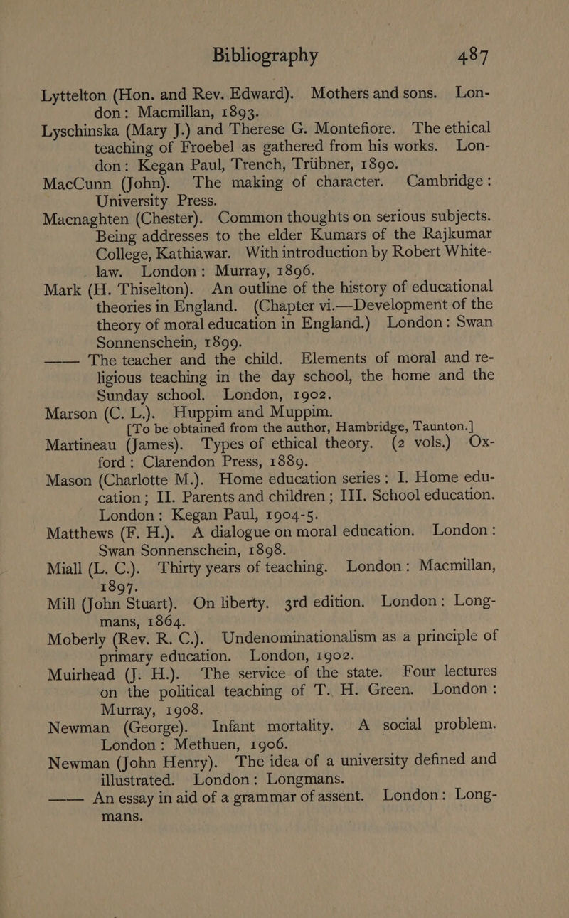 Lyttelton (Hon. and Rev. Edward). Mothers and sons. Lon- don: Macmillan, 1893. Lyschinska (Mary J.) and Therese G. Montefiore. The ethical teaching of Froebel as gathered from his works. Lon- don: Kegan Paul, Trench, Triibner, 1890. MacCunn (John). The making of character. Cambridge: University Press. Macnaghten (Chester). Common thoughts on serious subjects. Being addresses to the elder Kumars of the Rajkumar College, Kathiawar. With introduction by Robert White- law. London: Murray, 1896. Mark (H. Thiselton). An outline of the history of educational theories in England. (Chapter vii—Development of the theory of moral education in England.) London: Swan Sonnenschein, 1899. —— The teacher and the child. Elements of moral and re- ligious teaching in the day school, the home and the Sunday school. London, 1902. Marson (C. L.). Huppim and Muppim. [To be obtained from the author, Hambridge, Taunton. ] Martineau (James). Types of ethical theory. (2 vols.) Ox- ford: Clarendon Press, 1889. — Mason (Charlotte M.). Home education series: I. Home edu- cation; II. Parents and children ; III. School education. London: Kegan Paul, 1904-5. Matthews (F. H.). A dialogue on moral education. London: Swan Sonnenschein, 1898. Miall (L. C.). Thirty years of teaching. London: Macmillan, 1897. Mill (John Stuart). On liberty. 3rd edition. London: Long- mans, 1864. Moberly (Rev. R. C.). Undenominationalism as a principle of primary education. London, 1902. Muirhead (J: H.). The service of the state. Four lectures on the political teaching of T..H. Green. London: Murray, 1908. Newman (George). Infant mortality. A social problem. London: Methuen, 1906. Newman (John Henry). The idea of a university defined and illustrated. London: Longmans. —— An essay in aid of a grammar of assent. London: Long- mans.
