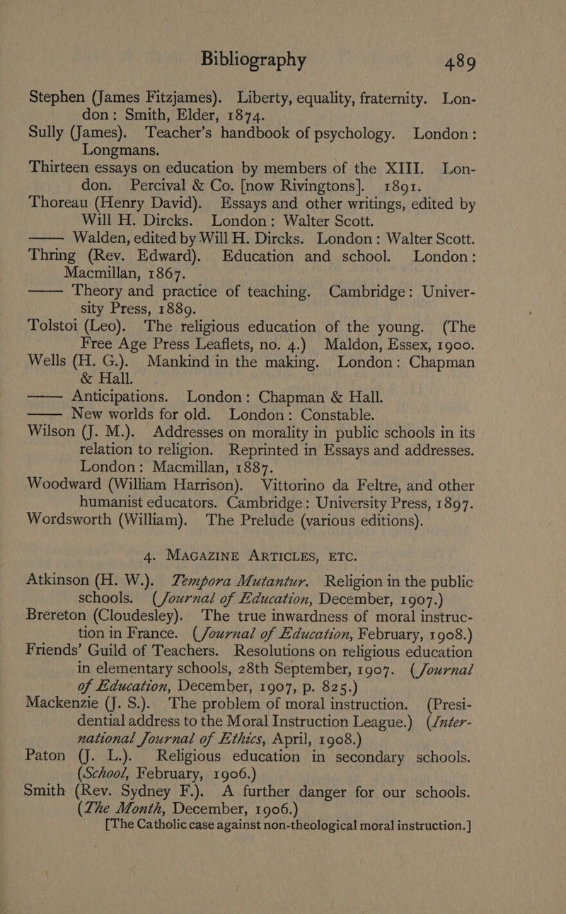 Stephen (James Fitzjames). Liberty, equality, fraternity. Lon- don: Smith, Elder, 1874. Sully (James). Teacher’s handbook of psychology. London: Longmans. Thirteen essays on education by members of the XIII. Lon- don. Percival &amp; Co. [now Rivingtons]. 1891. Thoreau (Henry David). Essays and other writings, edited by Will H. Dircks. London: Walter Scott. Walden, edited by Will H. Dircks. London: Walter Scott. Thring (Rev. Edward). Education and school. London: Macmillan, 1867. —— Theory and practice of teaching. Cambridge: Univer- sity Press, 1889. Tolstoi (Leo). The religious education of the young. (The Free Age Press Leaflets, no. 4.) Maldon, Essex, 1goo. Wells (H. G.). Mankind in the making. London: Chapman &amp; Hall. —-— Anticipations. London: Chapman &amp; Hall. —-— New worlds for old. London: Constable. Wilson (J. M.). Addresses on morality in public schools in its relation to religion. Reprinted in Essays and addresses. London: Macmillan, 1887. Woodward (William Harrison). Vittorino da Feltre, and other humanist educators. Cambridge: University Press, 1897. Wordsworth (William). The Prelude (various editions). 4. MAGAZINE ARTICLES, ETC. Atkinson (H. W.). Zempora Mutantur. Religion in the public schools. (/ournal of Education, December, 1907.) Brereton (Cloudesley). The true inwardness of moral instruc- tion in France. (/ournal of Education, February, 1908.) Friends’ Guild of Teachers. Resolutions on religious education in elementary schools, 28th September, 1907. (/Journal of Education, December, 1907, p. 825.) Mackenzie (J. S.). The problem of moral instruction. (Presi- dential address to the Moral Instruction League.) (Juder- national Journal of Ethics, April, 1908.) Paton (J. L.). Religious education in secondary schools. (School, February, 1906.) Smith (Rev. Sydney F.). A further danger for our schools. (Zhe Month, December, 1906.) [The Catholic case against non-theological moral ianwacHon