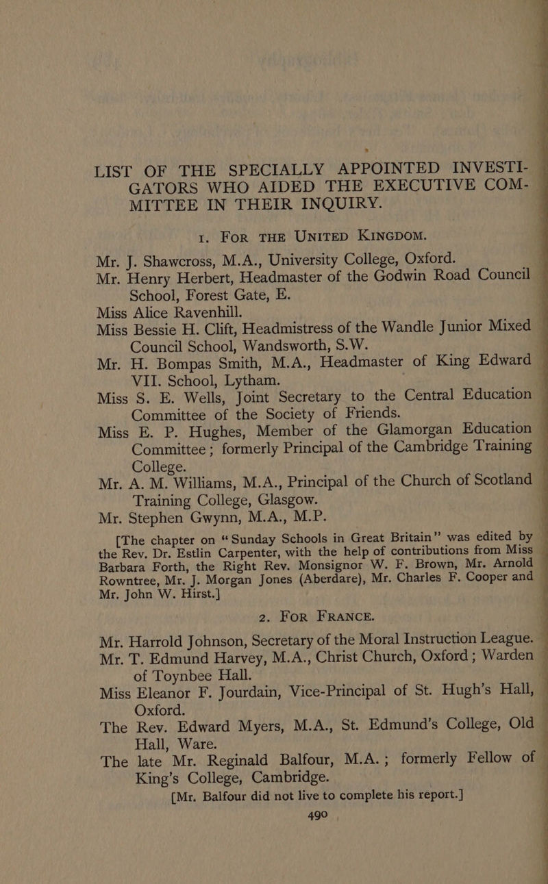 . MITTEE IN THEIR INQUIRY. 1. FoR THE UNITED KINGDOM. Mr. J. Shawcross, M.A., University College, Oxford. School, Forest Gate, E. Miss Alice Ravenhill. Council School, Wandsworth, S.W. VII. School, Lytham. Committee of the Society of Friends. Miss E. P. Hughes, Member of the Glamorgan Education College. Training College, Glasgow. Mr. Stephen Gwynn, M.A., M.P. [The chapter on “ Sunday Schools in Great Britain” was edited by the Rev. Dr. Estlin Carpenter, with the help of contributions from Miss Barbara Forth, the Right Rev. Monsignor W. F. Brown, Mr. Arnold Rowntree, Mr. J. Morgan Jones (Aberdare), Mr. Charles F. Cooper and Mr, John W. Hirst. ] 2. For FRANCE. Mr. Harrold Johnson, Secretary of the Moral Instruction League. Mr. T. Edmund Harvey, M.A., Christ Church, Oxford ; Warden of Toynbee Hall. Miss Eleanor F. Jourdain, Vice-Principal of St. Hugh’s Hall, Oxford. : The Rev. Edward Myers, M.A., St. Edmund’s College, Old Hall, Ware. The late Mr. Reginald Balfour, M.A.; formerly Fellow of King’s College, Cambridge. [Mr. Balfour did not live to complete his report.] 490 ee