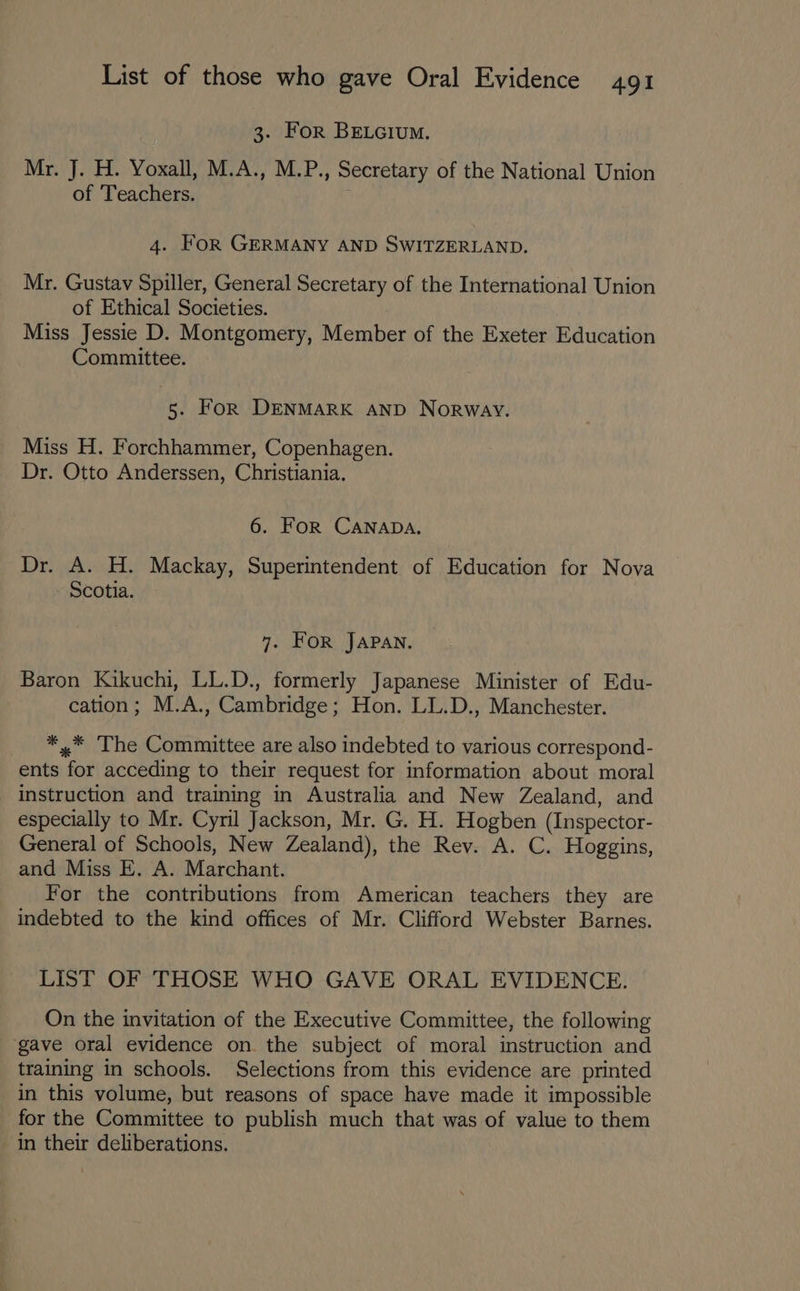 3. For BELGIUM. Mr. J. H. Yoxall, M.A., M.P. » Secretary of the National Union of Teachers. 4. For GERMANY AND SWITZERLAND. Mr. Gustav Spiller, General Secretary of the International Union of Ethical Societies. Miss Jessie D. Montgomery, Member of the Exeter Education Committee. 5. For DENMARK AND Norway. Miss H. Forchhammer, Copenhagen. Dr. Otto Anderssen, Christiania. 6. For CANADA, Dr. A. H. Mackay, Superintendent of Education for Nova Scotia. 7. FOR JAPAN. Baron Kikuchi, LL.D., formerly Japanese Minister of Edu- cation; M.A., Cambridge; Hon. LL.D., Manchester. *,.* The Committee are also indebted to various correspond- ents Set acceding to their request for information about moral instruction and training in Australia and New Zealand, and especially to Mr. Cyril Jackson, Mr. G. H. Hogben (Inspector- General of Schools, New Zealand), the Rev. A. C. Hoggins, and Miss E. A. Marchant. For the contributions from American teachers they are indebted to the kind offices of Mr. Clifford Webster Barnes. LIST OF THOSE WHO GAVE ORAL EVIDENCE. On the invitation of the Executive Committee, the following ‘gave oral evidence on. the subject of moral instruction and training in schools. Selections from this evidence are printed in this volume, but reasons of space have made it impossible for the Committee to publish much that was of value to them in their deliberations.