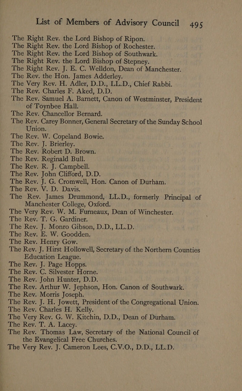 The Right Rev. the Lord Bishop of Ripon. The Right Rev. the Lord Bishop of Rochester. The Right Rev. the Lord Bishop of Southwark. The Right Rev. the Lord Bishop of Stepney. The Right Rev. J. E. C. Welldon, Dean of Manchester. The Rev. the Hon. James Adderley. The Very Rev. H. Adler, D.D., LL.D., Chief Rabbi. The Rev. Charles F. Aked, D.D. The Rev. Samuel A. Barnett, Canon of Westminster, President of Toynbee Hall. The Rev. Chancellor Bernard. The Rev. Carey Bonner, General Secretary of the Sunday School Union. The Rev. W. Copeland Bowie. The Rev. J. Brierley. The Rev. Robert D. Brown. The Rev. Reginald Bull. The Rev. R. J. Campbell. The Rev. John Clifford, D.D. The Rev. J. G. Cromwell, Hon. Canon of Durham. The Rev. V. D. Davis. The Rev. James Drummond, LL.D., formerly Principal of Manchester College, Oxford. The Very Rev. W. M. Furneaux, Dean of Winchester. The Rev. T. G. Gardiner. The Rev. J. Monro Gibson, D.D., LL.D. The Rev. E. W. Goodden. The Rev. Henry Gow. The Rev. J. Hirst Hollowell, Secretary of the Northern Counties Education League. The Rev. J. Page Hopps. The Rev. C. Silvester Horne. The Rev. John Hunter, D.D. The Rev. Arthur W. Jephson, Hon. Canon of Southwark. The Rev. Morris Joseph. The Rev. J. H. Jowett, President of the Congregational Union. The Rev. Charles H. Kelly. The Very Rev. G. W. Kitchin, D.D., Dean of Durham. The Rey. T. A. Lacey. The Rev. Thomas Law, Secretary of the National Council of the Evangelical Free Churches. The Very Rev. J. Cameron Lees, C.V.O., D.D., LL.D.
