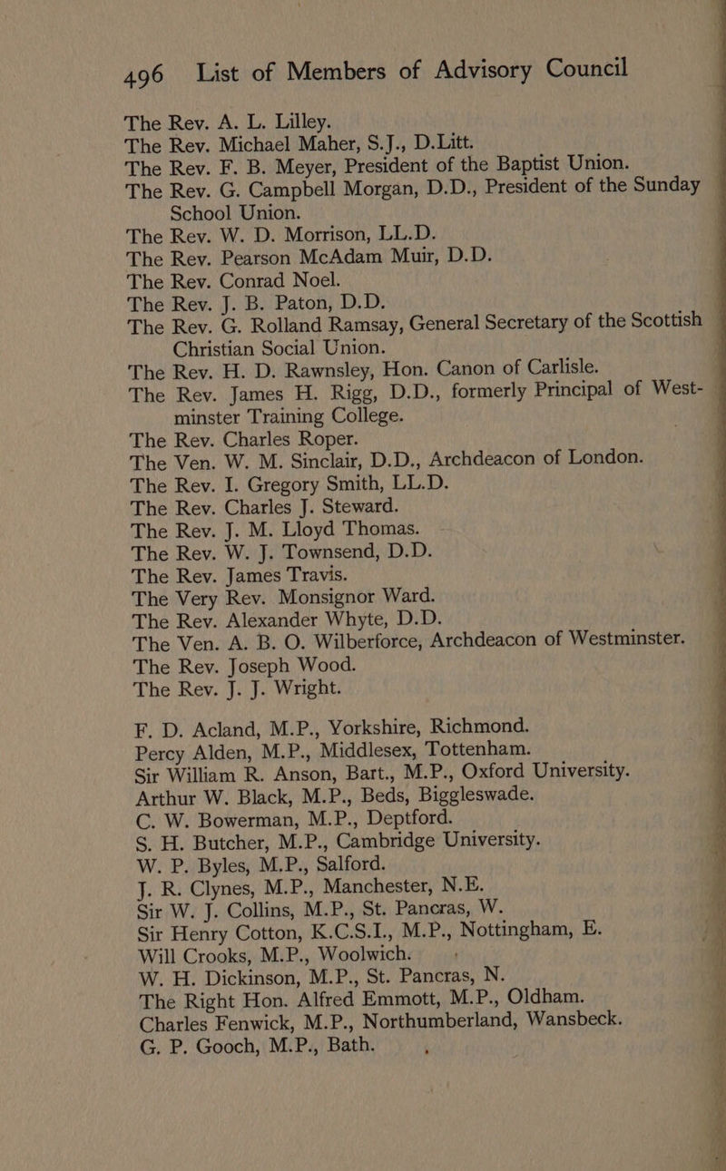 The Rev. A. L. Lilley. The Rev. Michael Maher, S.J., D.Litt. The Rev. F. B. Meyer, President of the Baptist Union. ' The Rev. G. Campbell Morgan, D.D., President of the Sunday q School Union. The Rev. W. D. Morrison, LL.D. The Rev. Pearson McAdam Muir, D.D. The Rev. Conrad Noel. The Rev. J. B. Paton, D.D. The Rev. G. Rolland Ramsay, General Secretary of the Scottish — Christian Social Union. q The Rev. H. D. Rawnsley, Hon. Canon of Carlisle. q The Rev. James H. Rigg, D.D., formerly Principal of West- — minster Training College. : The Rev. Charles Roper. The Ven. W. M. Sinclair, D.D., Archdeacon of London. The Rev. I. Gregory Smith, LL.D. The Rev. Charles J. Steward. The Rev. J. M. Lloyd Thomas. The Rev. W. J. Townsend, D.D. The Rev. James Travis. The Very Rev. Monsignor Ward. The Rev. Alexander Whyte, D.D. The Ven. A. B. O. Wilberforce, Archdeacon of Westminster. The Rev. Joseph Wood. The Rev. J. J. Wright. F. D. Acland, M.P., Yorkshire, Richmond. Percy Alden, M.P., Middlesex, Tottenham. Sir William R. Anson, Bart., M.P., Oxford University. Arthur W. Black, M.P., Beds, Biggleswade. C. W. Bowerman, M.P., Deptford. S, H. Butcher, M.P., Cambridge University. W. P. Byles, M.P., Salford. J. R. Clynes, M.P., Manchester, N.E. Sir W. J. Collins, M.P., St. Pancras, W. Sir Henry Cotton, K.C.S.I., M.P., Nottingham, E. Will Crooks, M.P., Woolwich. W. H. Dickinson, M.P., St. Pancras, N. The Right Hon. Alfred Emmott, M.P., Oldham. Charles Fenwick, M.P., Northumberland, Wansbeck. G. P. Gooch, M.P., Bath. a SSE a a en ee ee ee