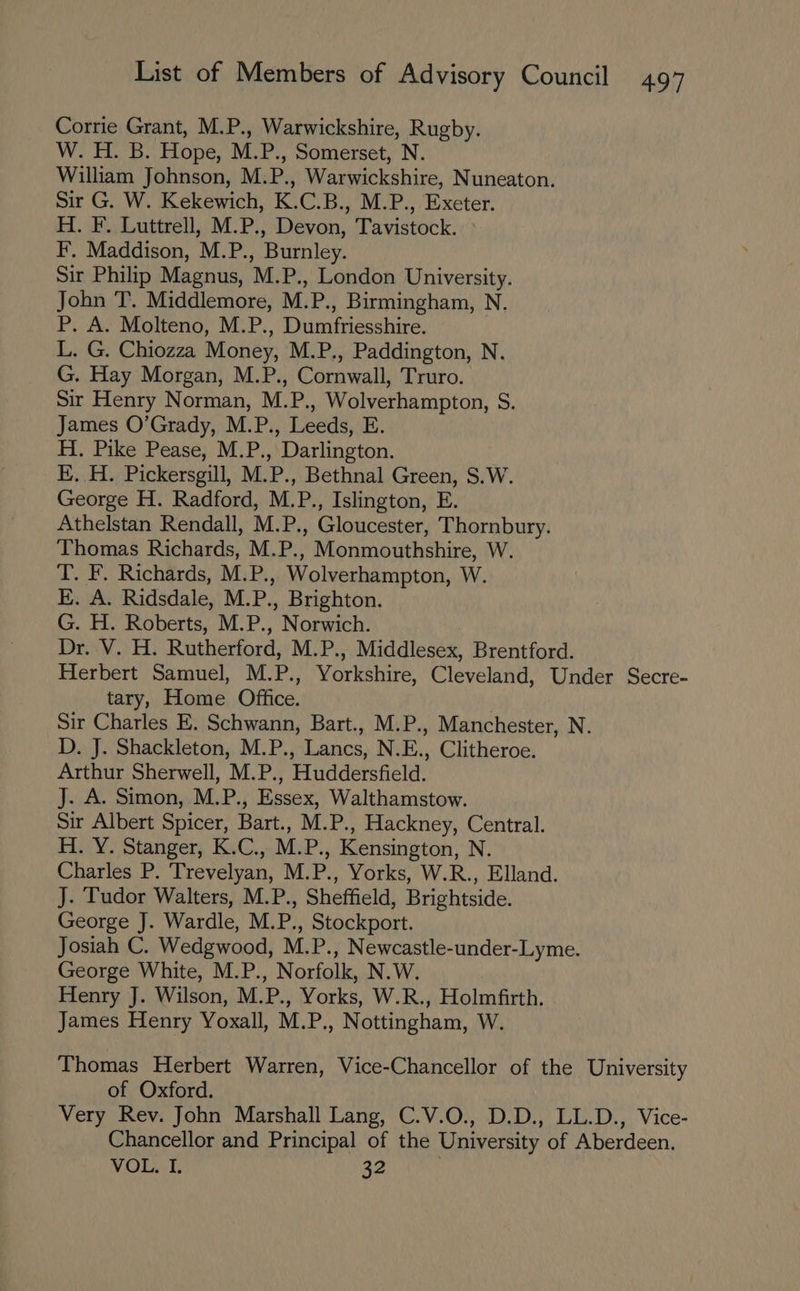 Corrie Grant, M.P., Warwickshire, Rugby. W. H. B. Hope, M.P., Somerset, N. William Johnson, M.P., Warwickshire, Nuneaton. Sir G. W. Kekewich, K.C.B., M.P., Exeter. H. F. Luttrell, M.P., Devon, Tavistock. > F. Maddison, M.P., Burnley. Sir Philip Magnus, M.P., London University. John T. Middlemore, M.P., Birmingham, N. P. A. Molteno, M.P., Dumfriesshire. L. G. Chiozza Money, M.P., Paddington, N. G. Hay Morgan, M.P., Cornwall, Truro. Sir Henry Norman, M.P., Wolverhampton, S. James O’Grady, M.P., Leeds, E. H. Pike Pease, M.P., Darlington. | EH. Pickersgill, M.P., Bethnal Green, S.W. George H. Radford, M.P., Islington, E. Athelstan Rendall, M.P., Gloucester, Thornbury. Thomas Richards, M.P., Monmouthshire, W. T. F. Richards, M.P., Wolverhampton, W. E. A. Ridsdale, M.P., Brighton. G. H. Roberts, M.P., Norwich. Dr. V. H. Rutherford, M.P., Middlesex, Brentford. Herbert Samuel, M.P., Yorkshire, Cleveland, Under Secre- tary, Home Office. Sir Charles E. Schwann, Bart., M.P., Manchester, N. D. J. Shackleton, M.P., Lancs, N.E., Clitheroe. Arthur Sherwell, M.P., Huddersfield. J. A. Simon, M.P., Essex, Walthamstow. Sir Albert Spicer, Bart., M.P., Hackney, Central. H. Y. Stanger, K.C., M.P., Kensington, N. Charles P. Trevelyan, M.P., Yorks, W.R., Elland. J. Tudor Walters, M.P., Sheffield, Brightside. George J. Wardle, M.P., Stockport. Josiah C. Wedgwood, M.P., Newcastle-under-Lyme. George White, M.P., Norfolk, N.W. Henry J. Wilson, M.P., Yorks, W.R., Holmfirth. James Henry Yoxall, M.P., Nottingham, W. Thomas Herbert Warren, Vice-Chancellor of the University of Oxford. Very Rev. John Marshall Lang, C.V.O., D.D., LL.D., Vice- Chancellor and Principal of the University of Aberdeen. VOL..1. 32