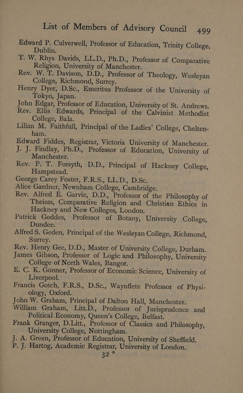 Edward P. Culverwell, Professor of Education, Trinity College, Dublin. T. W. Rhys Davids, LL.D., Ph.D., Professor of Comparative Religion, University of Manchester. | Rey. W. T. Davison, D.D., Professor of Theology, Wesleyan College, Richmond, Surrey. Henry Dyer, D.Sc., Emeritus Professor of the University of Tokyo, Japan. John Edgar, Professor of Education, University of St. Andrews. Rev. Ellis Edwards, Principal of the Calvinist Methodist College, Bala. Lilian M. Faithfull, Principal of the Ladies’ College, Chelten- ham. Edward Fiddes, Registrar, Victoria University of Manchester. J. J. Findlay, Ph.D., Professor of Education, University of Manchester. Rev. P. T. Forsyth, D.D., Principal of Hackney College, Hampstead. | George Carey Foster, F.R.S., LL.D., D.Sc. Alice Gardner, Newnham College, Cambridge. Rev. Alfred E. Garvie, D.D., Professor of the Philosophy of Theism, Comparative Religion and Christian Ethics in Hackney and New Colleges, London. Patrick Geddes, Professor of Botany, University College, Dundee. Alfred S. Geden, Principal of the Wesleyan College, Richmond, Surrey. Rev. Henry Gee, D.D., Master of University College, Durham. James Gibson, Professor of Logic and Philosophy, University College of North Wales, Bangor. Ek. C. K. Gonner, Professor of Economic Science, University of Liverpool. Francis Gotch, F.R.S., D.Sc., Waynflete Professor of Physi- ology, Oxford. John W. Graham, Principal of Dalton Hall, Manchester. William Graham, Litt.D., Professor of Jurisprudence and Political Economy, Queen’s College, Belfast. Frank Granger, D.Litt., Professor of Classics and Philosophy, University College, Nottingham. J. A. Green, Professor of Education, University of Sheffield. P. J. Hartog, Academic Peoiatray University of London. 32