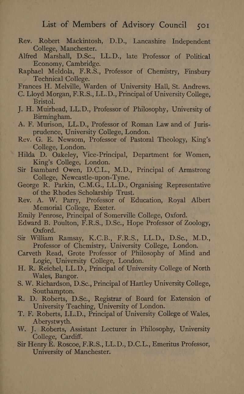 Rev. Robert Mackintosh, D.D., Lancashire Independent College, Manchester. Alfred Marshall, D.Sc., ERs late Professor of Political Economy, Cambridge. Raphael Meldola, F.R.S., Professor of Chemistry, Finsbury Technical College. Frances H. Melville, Warden of University Hall, St. Andrews. C. Lloyd Morgan, F.R.S., LL.D., Principal of University College, Bristol. J. H. Muirhead, LL.D., Professor of Philosophy, University of Birmingham. A. F. Murison, LL.D., Professor of Roman Law and of Juris- prudence, University College, London. Rev. G. E. Newsom, Professor of Pastoral Theology, King’s College, London. Hilda D. Oakeley, Vice-Principal, Department for Women, King’s College, London. Sir Isambard Owen, D.C.L., M.D., Principal of Armstrong College, Newcastle-upon-Tyne. George R. Parkin, C.M.G., LL.D., Organising Representative of the Rhodes Scholarship Trust. Rev. A. W. Parry, Professor of Education, Royal Albert Memorial College, Exeter. Emily Penrose, Principal of Somerville College, Oxford. Edward B. Poulton, F.R.S., D.Sc., Hope Professor of Zoology, Oxford. Sir William Ramsay, hOB Pao.) Lo Dar bse, M.D., Professor of Chemistry, University College, London. Carveth Read, Grote Professor of Philosophy of Mind and Logic, University College, London. H. R. Reichel, LL.D., Principal of University College of North Wales, Bangor. S. W. Richardson, D.Sc., Principal of Hartley University College, Southampton. R. D. Roberts, D.Sc., Registrar of Board for Extension of University Teaching, University of London. T. F. Roberts, LL.D., Principal of University College of Wales, Aberystwyth. W. J. Roberts, Assistant Lecturer in Philosophy, University College, Cardiff. Sir Henry E. Roscoe, F.R.S., LL.D., D.C.L. , Emeritus Professor, University of Manchester.