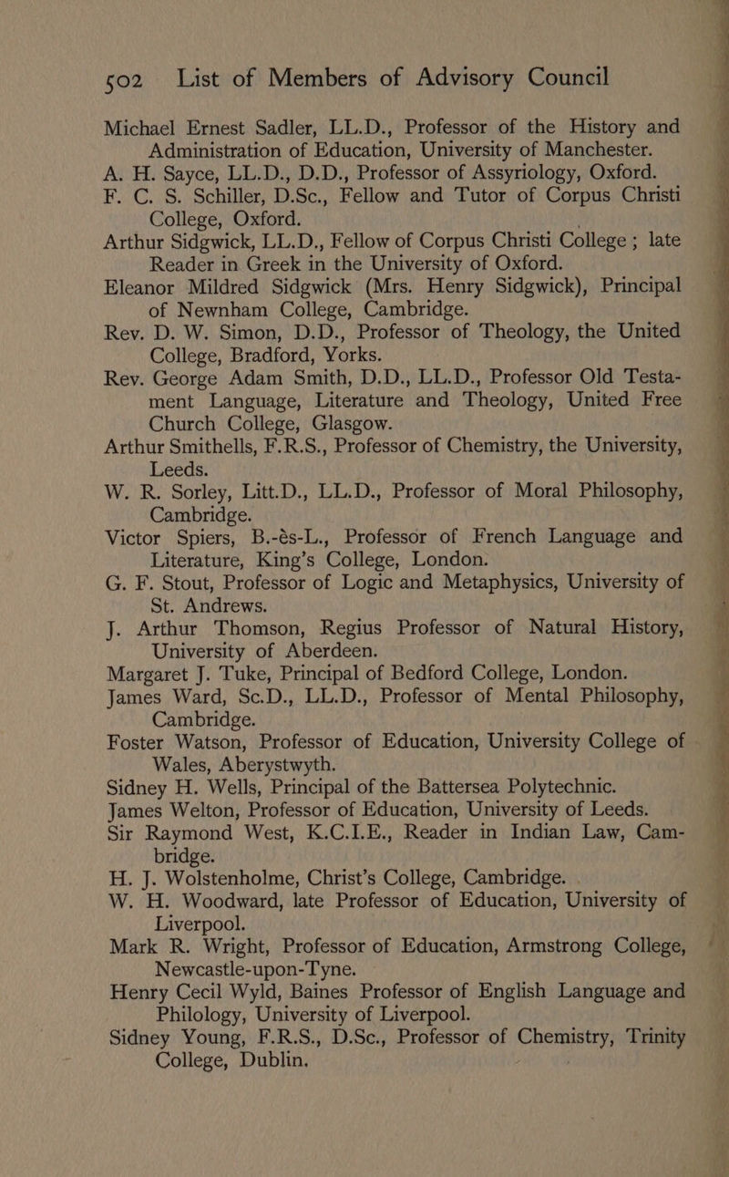 Michael Ernest Sadler, LL.D., Professor of the History and Administration of Education, University of Manchester. A. H. Sayce, LL.D., D.D., Professor of Assyriology, Oxford. F. C...5., Schiller, D. Sc., Fellow and Tutor of Corpus Christi College, Oxford. Arthur Sidgwick, LL.D., Fellow of Corpus Christi College ; late Reader in Greek in the University of Oxford. Eleanor Mildred Sidgwick (Mrs. Henry Sidgwick), Principal of Newnham College, Cambridge. Rev. D. W. Simon, D.D., Professor of Theology, the United College, Bradford, Yorks. Rey. George Adam Smith, D.D., LL.D., Professor Old Testa- ment Language, Literature and Theology, United Free Church College, Glasgow. Arthur Smithells, F.R.S., Professor of Chemistry, the University, Leeds. W. R. Sorley, Litt.D., LL.D., Professor of Moral Philosophy, Cambridge. Victor Spiers, B.-és-L., Professor of French Language and Literature, King’s College, London. G. F. Stout, Professor of Logic and Metaphysics, University of St. Andrews. J. Arthur Thomson, Regius Professor of Natural History, University of Aberdeen. Margaret J. Tuke, Principal of Bedford College, London. James Ward, Sc.D., LL.D., Professor of Mental Philosophy, Cambridge. Foster Watson, Professor of Education, University College of Wales, Aberystwyth. Sidney H. Wells, Principal of the Battersea Polytechnic. James Welton, Professor of Education, University of Leeds. Sir Raymond West, K.C.I.E., Reader in Indian Law, Cam- bridge. H. J. Wolstenholme, Christ’s College, Cambridge. . W. H. Woodward, late Professor of Education, University of Liverpool. Mark R. Wright, Professor of Education, Armstrong College, Newcastle-upon-Tyne. Henry Cecil Wyld, Baines Professor of English Language and Philology, University of Liverpool. Sidney Young, F.R.S., D.Sc., Professor of Chemistry, Trinity College, Dublin, |
