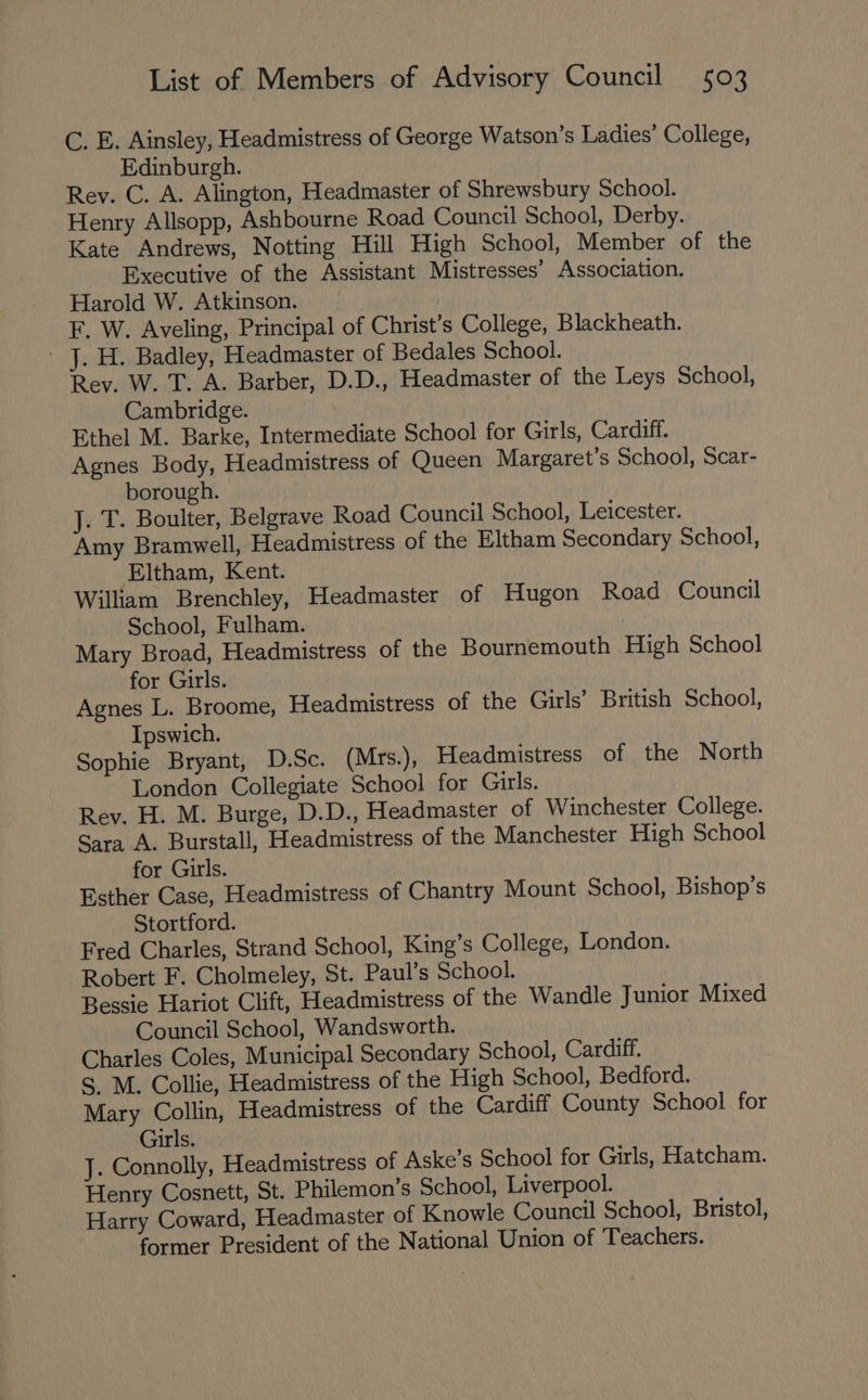 C. E. Ainsley, Headmistress of George Watson’s Ladies’ College, Edinburgh. Rev. C. A. Alington, Headmaster of Shrewsbury School. Henry Allsopp, Ashbourne Road Council School, Derby. Kate Andrews, Notting Hill High School, Member of the Executive of the Assistant Mistresses’ Association. Harold W. Atkinson. | F. W. Aveling, Principal of Christ’s College, Blackheath. - J. H. Badley, Headmaster of Bedales School. Rev. W. T. A. Barber, D.D., Headmaster of the Leys School, Cambridge. Ethel M. Barke, Intermediate School for Girls, Cardiff. Agnes Body, Headmistress of Queen Margaret’s School, Scar- borough. J. T. Boulter, Belgrave Road Council School, Leicester. Amy Bramwell, Headmistress of the Eltham Secondary School, Eltham, Kent. William Brenchley, Headmaster of Hugon Road Council _ School, Fulham. Mary Broad, Headmistress of the Bournemouth High School for Girls. Agnes L. Broome, Headmistress of the Girls’ British School, Ipswich. Sophie Bryant, D.Sc. (Mrs.), Headmistress of the North London Collegiate School for Girls. Rev. H. M. Burge, D.D., Headmaster of Winchester College. Sara A. Burstall, Headmistress of the Manchester High School for Girls. Esther Case, Headmistress of Chantry Mount School, Bishop’s Stortford. Fred Charles, Strand School, King’s College, London. Robert F. Cholmeley, St. Paul’s School. Bessie Hariot Clift, Headmistress of the Wandle Junior Mixed Council School, Wandsworth. Charles Coles, Municipal Secondary School, Cardiff. S. M. Collie, Headmistress of the High School, Bedford. Mary Collin, Headmistress of the Cardiff County School for Girls. J. Connolly, Headmistress of Aske’s School for Girls, Hatcham. Henry Cosnett, St. Philemon’s School, Liverpool. Harry Coward, Headmaster of Knowle Council School, Bristol, former President of the National Union of Teachers.