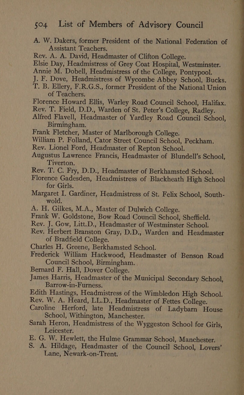 A. W. Dakers, former President of the National Federation of Assistant Teachers. Rev. A. A. David, Headmaster of Clifton College. Elsie Day, Headmistress of Grey Coat Hospital, Westminster. Annie M. Dobell, Headmistress of the College, Pontypool. J. F. Dove, Headmistress of Wycombe Abbey School, Bucks. T. B. Ellery, F.R.G.S., former President of the National Union of Teachers. Florence Howard Ellis, Warley Road Council School, Halifax. Rev. T. Field, D.D., Warden of St. Peter’s College, Radley. Alfred Flavell, Headmaster of Yardley Road Council School, Birmingham. Frank Fletcher, Master of Marlborough College. William P. Folland, Cator Street Council School, Peckham. Rev. Lionel Ford, Headmaster of Repton School. Augustus Lawrence Francis, Headmaster of Blundell’s School, Tiverton. Rev. T. C. Fry, D.D., Headmaster of Berkhamsted School. Florence Gadesden, Headmistress of Blackheath High School for Girls. Margaret I. Gardiner, Headmistress of St. Felix School, South- wold. A. H. Gilkes, M.A., Master of Dulwich College. Frank W. Goldstone, Bow Road Council School, Sheffield. Rev. J. Gow, Litt.D., Headmaster of Westminster School. Rev. Herbert Branston Gray, D.D., Warden and Headmaster of Bradfield College. | Charles H. Greene, Berkhamsted School. Frederick William Hackwood, Headmaster of Benson Road Council School, Birmingham. Bernard F. Hall, Dover College. James Harris, Headmaster of the Municipal Secondary School, Barrow-in-Furness. Edith Hastings, Headmistress of the Wimbledon High School. Rev. W. A. Heard, LL.D., Headmaster of Fettes College. Caroline Herford, late Headmistress of Ladybarn House School, Withington, Manchester. Sarah Heron, Headmistress of the Wyggeston School for Girls, Leicester. E. G. W. Hewlett, the Hulme Grammar School, Manchester. S. A. Hildage, Headmaster of the Council School, Lovers’ Lane, Newark-on-Trent. ;