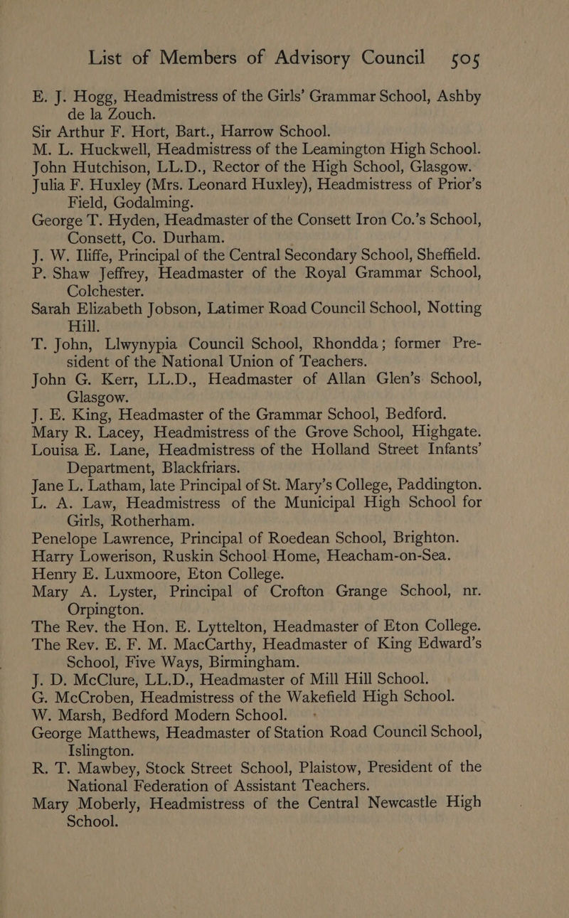 E. J. Hogg, Headmistress of the Girls’ Grammar School, Ashby de la Zouch. Sir Arthur F. Hort, Bart., Harrow School. M. L. Huckwell, Headmistress of the Leamington High School. John Hutchison, LL.D., Rector of the High School, Glasgow. Julia F. Huxley (Mrs. Leonard Huxley), Headmistress of Prior’s Field, Godalming. George T. Hyden, Headmaster of the Consett Iron Co.’s School, Consett, Co. Durham. J. W. Iliffe, Principal of the Central Secondary School, Sheffield. P. Shaw Jeffrey, Headmaster of the Royal Grammar School, Colchester. Sarah Elizabeth Jobson, Latimer Road Council School, Notting Hill. T. John, Llwynypia Council School, Rhondda; former Pre- sident of the National Union of Teachers. John G. Kerr, LL.D., Headmaster of Allan Glen’s: School, Glasgow. J. E. King, Headmaster of the Grammar School, Bedford. Mary R. Lacey, Headmistress of the Grove School, Highgate. Louisa E. Lane, Headmistress of the Holland Street Infants’ Department, Blackfriars. Jane L. Latham, late Principal of St. Mary’s College, Paddington. L. A. Law, Headmistress of the Municipal High School for Girls, Rotherham. Penelope Lawrence, Principal of Roedean School, Brighton. Harry Lowerison, Ruskin School Home, Heacham-on-Sea. Henry E. Luxmoore, Eton College. Mary A. Lyster, Principal of Crofton Grange School, nr. Orpington. The Rev. the Hon. E. Lyttelton, Headmaster of Eton College. The Rey. E. F. M. MacCarthy, Headmaster of King Edward’s School, Five Ways, Birmingham. J. D. McClure, LL.D., Headmaster of Mill Hill School. G. McCroben, Headmistress of the Wakefield High School. W. Marsh, Bedford Modern School. George Matthews, Headmaster of Station Road Council School, Islington. R. T. Mawbey, Stock Street School, Plaistow, President of the National Federation of Assistant Teachers. Mary Moberly, Headmistress of the Central Newcastle High School.