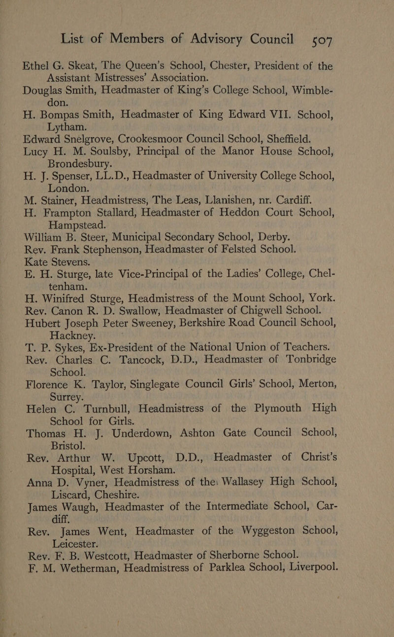 Ethel G. Skeat, The Queen’s School, Chester, President of the Assistant Mistresses’ Association. Douglas Smith, Headmaster of King’s College School, Wimble- don. H. Bompas Smith, Headmaster of King Edward VII. School, Lytham. Edward Snelgrove, Crookesmoor Council School, Sheffield. Lucy H. M. Soulsby, Principal of the Manor House School, Brondesbury. H. J. Spenser, LL.D., Headmaster of University College School, London. M. Stainer, Headmistress, The Leas, Llanishen, nr. Cardiff. H. Frampton Stallard, Headmaster of Heddon Court School, Hampstead. William B. Steer, Municipal Secondary School, Derby. Rev. Frank Stephenson, Headmaster of Felsted School. Kate Stevens. E. H. Sturge, late Vice-Principal of the Ladies’ College, Chel- . tenham. H. Winifred Sturge, Headmistress of the Mount School, York. Rev. Canon R. D. Swallow, Headmaster of Chigwell School. Hubert Joseph Peter Sweeney, Berkshire Road Council School, Hackney. T. P. Sykes, Ex-President of the National Union of Teachers. Rev. Charles C. Tancock, D.D., Headmaster of Tonbridge School. Florence K. Taylor, Singlegate Council Girls’ School, Merton, Surrey. Helen C. Turnbull, Headmistress of the Plymouth High School for Girls. Thomas H. J. Underdown, Ashton Gate Council School, Bristol. Rev. Arthur W. Upcott, D.D., Headmaster of Christ’s Hospital, West Horsham. Anna D. Vyner, Headmistress of the: Wallasey High School, Liscard, Cheshire. James Waugh, Headmaster of the Intermediate School, Car- diff Rev. James Went, Headmaster of the Wyggeston School, Leicester. Rev. F. B. Westcott, Headmaster of Sherborne School. F. M. Wetherman, Headmistress of Parklea School, Liverpool.