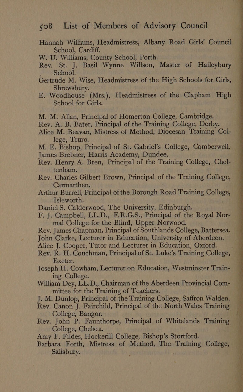 Hannah Williams, Headmistress, Albany Road Girls’ Council School, Cardiff. W. U. Williams, County School, Porth. Rev. St. J. Basil Wynne Willson, Master of Haileybury School. Gertrude M. Wise, Headmistress of the High Schools for Girls, Shrewsbury. E. Woodhouse (Mrs.), Headmistress of the Clapham High School for Girls. M. M. Allan, Principal of Homerton College, Cambridge. Rey. A. B. Bater, Principal of the Training College, Derby. Alice M. Beavan, Mistress of Method, Diocesan Training Col- lege, Truro. M. E. Bishop, Principal of St. Gabriel’s College, Camberwell. James Brebner, Harris Academy, Dundee. Rev. Henry A. Bren, Principal of the Training College, Chel- tenham. Rey. Charles Gilbert Brown, Principal of the Training College, Carmarthen. Arthur Burrell, Principal of the Borough Road Training College, Isleworth. . Daniel S. Calderwood, The University, Edinburgh. F, J. Campbell, LL.D., F.R.G.S., Principal of the Royal Nor- mal College for the Blind, Upper Norwood. Rey. James Chapman, Principal of Southlands College, Battersea. John Clarke, Lecturer in Education, University of Aberdeen. Alice J. Cooper, Tutor and Lecturer in Education, Oxford. Rey. R. H. Couchman, Principal of St. Luke’s Training College, Exeter. Joseph H. Cowham, Lecturer on Education, Westminster Train- ing College. William Dey, LL.D., Chairman of the Aberdeen Provincial Com- mittee for the Training of Teachers. J. M. Dunlop, Principal of the Training College, Saffron Walden. Rev. Canon J. Fairchild, Principal of the North Wales Training College, Bangor. Rey. John P. Faunthorpe, Principal of Whitelands Training College, Chelsea. Amy F. Fildes, Hockerill College, Bishop’s Stortford. Barbara Forth, Mistress of Method, The Training College, Salisbury. ‘