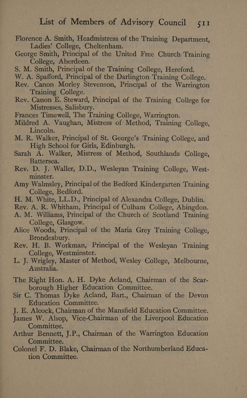 Florence A. Smith, Headmistress of the Training Department, Ladies’ College, Cheltenham. George Smith, Principal of the United Free Church Training College, Aberdeen. S. M. Smith, Principal of the Training College, Hereford. W. A. Spafford, Principal of the Darlington Training College. Rev. Canon Morley Stevenson, Principal of the Warrington Training College. Rey. Canon E. Steward, Principal of the Training College for Mistresses, Salisbury. Frances Timewell, The Training College, Warrington. Mildred A. Vaughan, Mistress of Method, i ibintegs College, Lincoln. M. R. Walker, Principal of St. George’s Training College, and High School for Girls, Edinburgh. Sarah A. Walker, Mistress of Method, Southlands College, Battersea. Rev. D. J. Waller, D.D., Wesleyan Training College, West- minster. Amy Walmsley, Principal of the Bedford Kindergarten Training College, Bedford. H. M. White, LL.D., Principal of Alexandra College, Dublin. Rey. A. R. Whitham, Principal of Culham College, Abingdon. A. M. Williams, Principal of the Church of Scotland Training College, Glasgow. Alice Woods, Principal of the Maria Grey Training College, Brondesbury. Rev. H. B. Workman, Principal of the Wesleyan Training College, Westminster. L. J. Wrigley, Master of Method, Wesley College, Melbourne, Australia. The Right Hon. A. H. Dyke Acland, Chairman of the Scar- borough Higher Education Committee. Sir C. Thomas Dyke Acland, Bart., Chairman of the Devon Education Committee. J. E. Alcock, Chairman of the Mansfield Education Committee. James W. Alsop, Vice-Chairman of the Liverpool Education Committee. Arthur Bennett, J.P., Chairman of the Warrington Pe Aaeaon Committee. Colonel F. D. Blake, Chairman of the Northumberland Educa- tion Committee.
