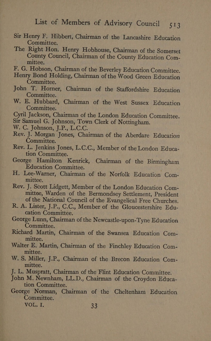 Sir Henry F, Hibbert, Chairman of the Lancashire Education Committee. The Right Hon. Henry Hobhouse, Chairman of the Somerset County Council, Chairman of the County Education Com- mittee, . F, G. Hobson, Chairman of the Beverley Education Committee. Henry Bond Holding, Chairman of the Wood Green Education Committee. John T. Horner, Chairman of the Staffordshire Education Committee. | W. E. Hubbard, Chairman of the West Sussex Education Committee. Cyril Jackson, Chairman of the London Education Committee. Sir Samuel G. Johnson, Town Clerk of Nottingham. W..C: Johnson, J.P., L.C.C. Rev. J. Morgan Jones, Chairman of the Aberdare Education Committee. Rey. L. Jenkins Jones, L.C.C., Member of the London Educa- _tion Committee. George Hamilton Kenrick, Chairman of the Birmingham Education Committee. H. Lee-Warner, Chairman of the Norfolk Education Com- mittee. Rev. J. Scott Lidgett, Member of the London Education Com- mittee, Warden of the Bermondsey Settlement, President of the National Council of the Evangelical Free Churches. R. A. Lister, J.P., C.C., Member of the Gloucestershire Edu- cation Committee. George Lunn, Chairman of the Newcastle-upon-Tyne Education Committee. | Richard Martin, Chairman of the Swansea Education Com- mittee. Walter E. Martin, Chairman of the Finchley Education Com- mittee. W.S., Miller, J.P., Chairman of the Brecon Education Com- mittee. J. L. Muspratt, Chairman of the Flint Education Committee. John M. Newnham, LL.D., Chairman of the Croydon Educa- tion Committee. George Norman, Chairman of the Cheltenham Education Committee. VOL. I. 33