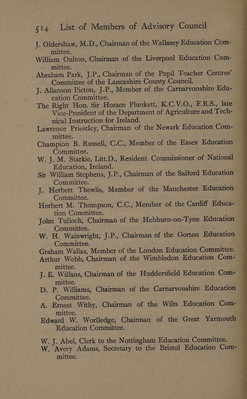J. Oldershaw, M.D., Chairman of the Wallasey Education Com- mittee. William Oulton, Chairman of the Liverpool Education Com- - mittee. Abraham Park, J.P., Chairman of the Pupil Teacher Centres’ Committee of the Lancashire County Council. , J. Allanson Picton, J.P., Member of the Carnarvonshire Edu- cation Committee. The Right Hon. Sir Horace Plunkett, K.C.V.O., F.R.S., late Vice-President of the Department of Agriculture and Tech- nical Instruction for Ireland. Lawrence Priestley, Chairman of the Newark Education Com- mittee. Champion B. Russell, C.C., Member of the Essex Education Committee. | W. J. M. Starkie, Litt.D., Resident Commissioner of National Education, Ireland. Sir William Stephens, J.P., Chairman of the Salford Education Committee. | J. Herbert Thewlis, Member of the Manchester Education Committee. Herbert M. Thompson, C.C., Member of the Cardiff Educa- tion Committee. John Tulloch, Chairman of the Hebburn-on-Tyne Education Committee. W. H. Wainwright, J.P., Chairman of the Gorton Education Committee. | Graham Wallas, Member of the London Education Committee. Arthur Webb, Chairman of the Wimbledon Education Com- mittee. J. E. Willans, Chairman of the Huddersfield Education Com mittee. D. P. Williams, Chairman of the Carnarvonshire Education Committee. A. Ernest Withy, Chairman of the Wilts Education Com- mittee. . Edward W. Worlledge, Chairman of the Great Yarmouth | Education Committee. W. J. Abel, Clerk to the Nottingham Education Committee. 4 W. Avery Adams, Secretary to the Bristol Education Com- — mittee. | |