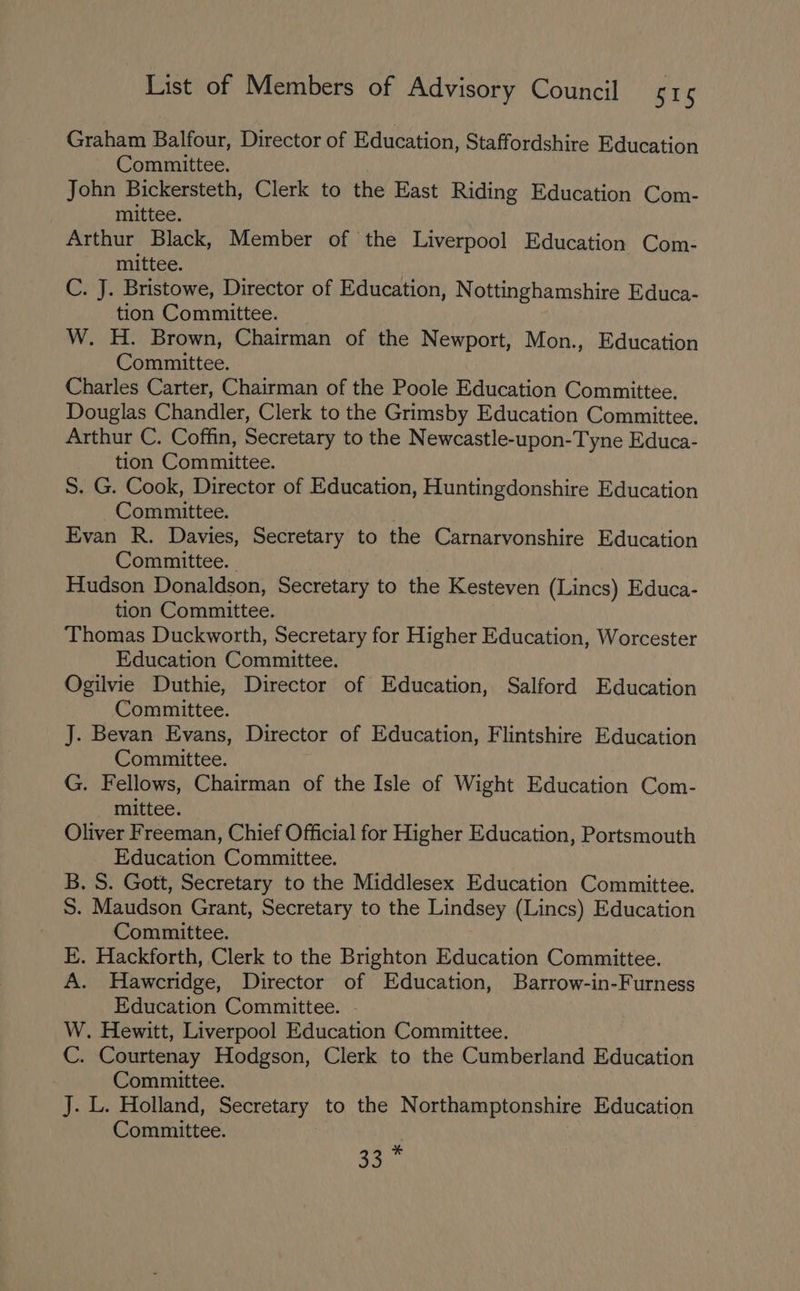 Graham Balfour, Director of Education, Staffordshire Education Committee. John Bickersteth, Clerk to the East Riding Education Com- mittee. Arthur Black, Member of the Liverpool Education Com- mittee. C. J. Bristowe, Director of Education, Nottinghamshire Educa- tion Committee. _ W. H. Brown, Chairman of the Newport, Mon., Education Committee. Charles Carter, Chairman of the Poole Education Committee. Douglas Chandler, Clerk to the Grimsby Education Committee. Arthur C. Coffin, Secretary to the Newcastle-upon-Tyne Educa- tion Committee. S. G. Cook, Director of Education, Huntingdonshire Education Committee. Evan R. Davies, Secretary to the Carnarvonshire Education Committee. Hudson Donaldson, Secretary to the Kesteven (Lincs) Educa- tion Committee. Thomas Duckworth, Secretary for Higher Education, Worcester Education Committee. Ogilvie Duthie, Director of Education, Salford Education Committee. J. Bevan Evans, Director of Education, Flintshire Education Committee. G. Fellows, Chairman of the Isle of Wight Education Com- mittee. Oliver Freeman, Chief Official for Higher Education, Portsmouth Education Committee. B. S. Gott, Secretary to the Middlesex Education Committee. S. Maudson Grant, Secretary to the Lindsey (Lincs) Education Committee. E. Hackforth, Clerk to the Brighton Education Committee. A. Hawcridge, Director of Education, Barrow-in-Furness Education Committee. W. Hewitt, Liverpool Education Committee. C. Courtenay Hodgson, Clerk to the Cumberland Education Committee. J. L. Holland, Secretary to the Northamptonshire Education Committee. ce Ahi