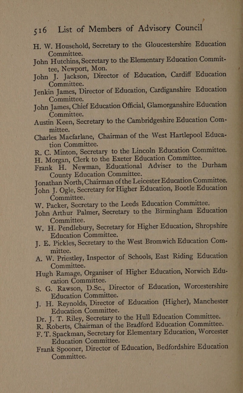 r ? 516 List of Members of Advisory Council H. W. Household, Secretary to the Gloucestershire Education Committee. John Hutchins, Secretary to the Elementary Education Commit- tee, Newport, Mon. John J. Jackson, Director of Education, Cardiff Education Committee. Jenkin James, Director of Education, Cardiganshire Education Committee. John James, Chief Education Official, Glamorganshire Education Committee. Austin Keen, Secretary to the Cambridgeshire Education Com- mittee. Charles Macfarlane, Chairman of the West Hartlepool Educa- tion Committee. R. C. Minton, Secretary to the Lincoln Education Committee. H. Morgan, Clerk to the Exeter Education Committee. Frank H. Newman, Educational Adviser to the Durham County Education Committee. Jonathan North, Chairman of the Leicester Education Committee, John J. Ogle, Secretary for Higher Education, Bootle Education Committee. W. Packer, Secretary to the Leeds Education Committee. John Arthur Palmer, Secretary to the Birmingham Education Committee. W. H. Pendlebury, Secretary for Higher Education, Shropshire Education Committee. J. E. Pickles, Secretary to the West Bromwich Education Com- mittee. A. W. Priestley, Inspector of Schools, East Riding Education Committee. Hugh Ramage, Organiser of Higher Education, Norwich Edu- cation Committee. S. G. Rawson, D.Sc., Director of Education, Worcestershire Education Committee. J. H. Reynolds, Director of Education (Higher), Manchester Education Committee. Dr. J. T. Riley, Secretary to the Hull Education Committee. R. Roberts, Chairman of the Bradford Education Committee. F. T. Spackman, Secretary for Elementary Education, Worcester Education Committee. Frank Spooner, Director of Education, Bedfordshire Education Committee. ae * = Pay EE ed