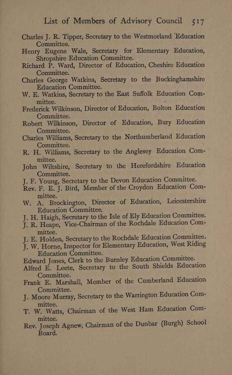 Charles J. R. Tipper, Secretary to the Westmorland Education Committee. Henry Eugene Wale, Secretary for Elementary Education, Shropshire Education Committee. Richard P. Ward, Director of Education, Cheshire Education Committee. Charles George Watkins, Secretary to the Buckinghamshire Education Committee. W. E. Watkins, Secretary to the East Suffolk Education Com- mittee. ' Frederick Wilkinson, Director of Education, Bolton Education Committee. Robert Wilkinson, Director of Education, Bury Education Committee. Charles Williams, Secretary to the Northumberland Education Committee. R. H. Williams, Secretary to the Anglesey Education Com- mittee. John Wiltshire, Secretary to the Herefordshire Education Committee. J. F. Young, Secretary to the Devon Education Committee. Rev. F. E. J. Bird, Member of the Croydon Education Com- mittee. W. A. Brockington, Director of Education, Leicestershire Education Committee, J. H. Haigh, Secretary to the Isle of Ely Education Committee. J. R. Heape, Vice-Chairman of the Rochdale Education Com- mittee. J. E. Holden, Secretary to the Rochdale Education Committee. J. W. Horne, Inspector for Elementary Education, West Riding _ Education Committee. Edward Jones, Clerk to the Burnley Education Committee. Alfred E. Leete, Secretary to the South Shields Education Committee. f Frank E. Marshall, Member of the Cumberland Education Committee. J. Moore Murray, Secretary to the Warrington Education Com- mittee. T. W. Watts, Chairman of the West Ham Education Com- mittee. Rey. Joseph Agnew, Chairman of the Dunbar (Burgh) School Board.