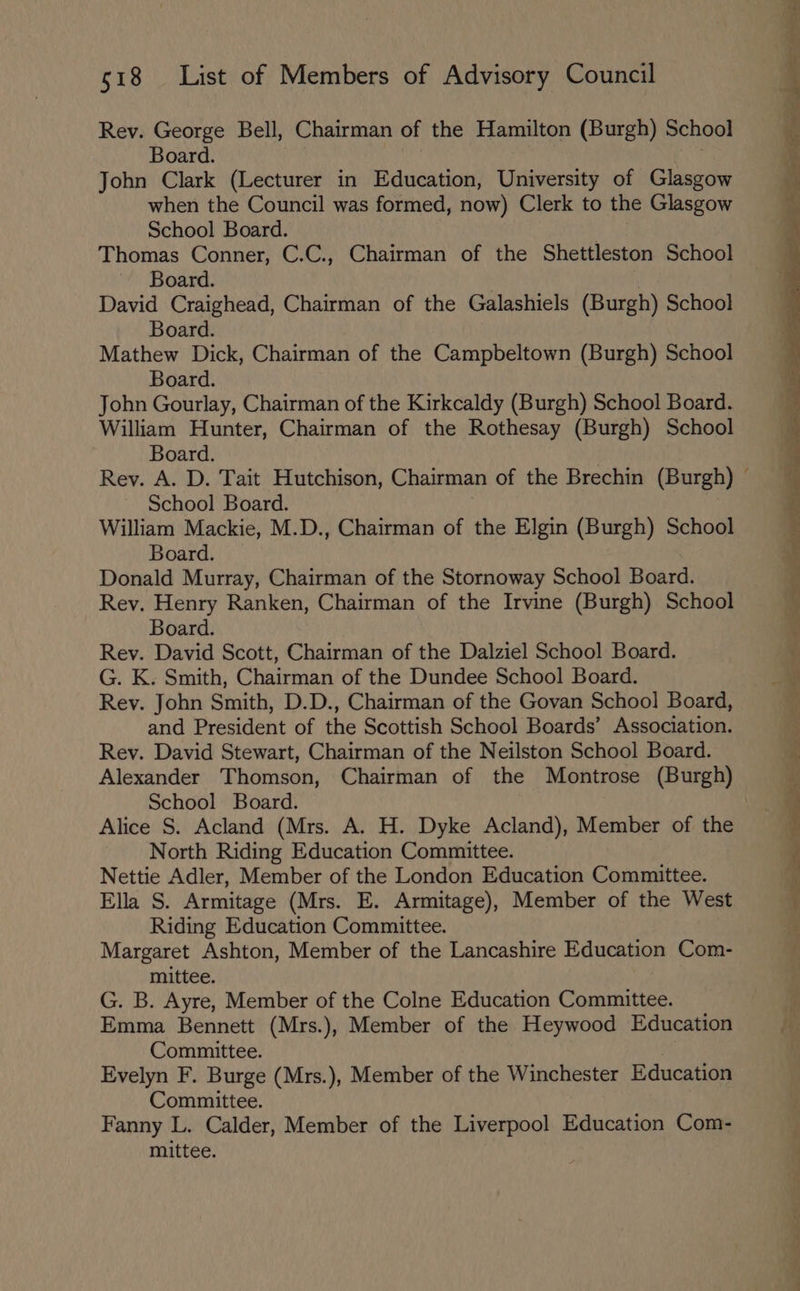 Rev. George Bell, Chairman of the Hamilton (Burgh) School Board. John Clark (Lecturer in Education, University of Glasgow when the Council was formed, now) Clerk to the Glasgow School Board. ; Thomas Conner, C.C., Chairman of the Shettleston School Board. David Craighead, Chairman of the Galashiels (Burgh) School Board. Mathew Dick, Chairman of the Campbeltown (Burgh) School Board. John Gourlay, Chairman of the Kirkcaldy (Burgh) School Board. William Hunter, Chairman of the Rothesay (Burgh) School Board. School Board. William Mackie, M.D., Chairman of the Elgin (Burgh) School Board. Donald Murray, Chairman of the Stornoway School Board. Rey. Henry Ranken, Chairman of the Irvine (Burgh) School Board. Rev. David Scott, Chairman of the Dalziel School Board. G. K. Smith, Chairman of the Dundee School Board. Rev. John Smith, D.D., Chairman of the Govan School Board, and President of the Scottish School Boards’ Association. Rev. David Stewart, Chairman of the Neilston School Board. School Board. Alice S. Acland (Mrs. A. H. Dyke Acland), Member of the North Riding Education Committee. Nettie Adler, Member of the London Education Committee. Ella S. Armitage (Mrs. E. Armitage), Member of the West Riding Education Committee. Margaret Ashton, Member of the Lancashire Education Com- mittee. G. B. Ayre, Member of the Colne Education Committee. Emma Bennett (Mrs.), Member of the Heywood Education Committee. Evelyn F. Burge (Mrs.), Member of the Winchester Education Committee. Fanny L. Calder, Member of the Liverpool Education Com- mittee. td Oe oe ees ang = zie roe a ! ee > ee ee ot ee = ee