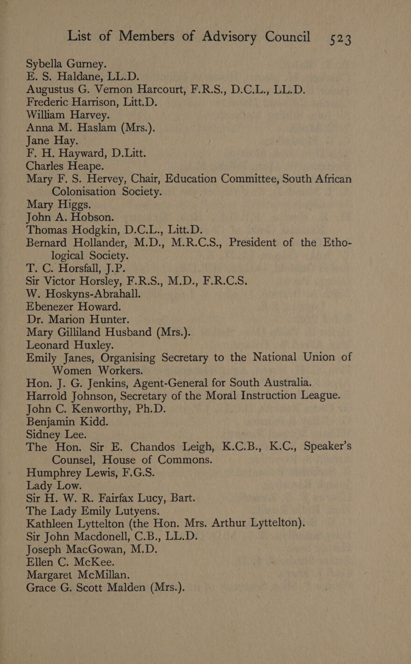 Sybella Gurney. E. S. Haldane, LL.D. Augustus G. Vernon Harcourt, F.R.S., D.C.L., LL.D. Frederic Harrison, Litt.D. William Harvey. Anna M. Haslam (Mrs.). Jane Hay. F, H. Hayward, D.Litt. Charles Heape. Mary F. S. Hervey, Chair, Education Committee, South African Colonisation Society. Mary Higgs. John A. Hobson. Thomas Hodgkin, D.C.L., Litt.D. Bernard Hollander, M.D., M.R.C.S., President of the Etho- logical Society. T. C.. Horsfall, J.P. Sir Victor Horsley, F.R.S., M.D., F.R.C.S. W. Hoskyns-Abrahall. Ebenezer Howard. Dr. Marion Hunter. Mary Gilliland Husband (Mrs.). Leonard Huxley. Emily Janes, Organising Secretary to the National Union of Women Workers. Hon. J. G. Jenkins, Agent-General for South Australia. Harrold Johnson, Secretary of the Moral Instruction League. John C. Kenworthy, Ph.D. Benjamin Kidd. Sidney Lee. The Hon. Sir E. Chandos Leigh, K. C. B., K.C., Speaker’s Counsel, House of Commons. Humphrey Lewis, F. G. S. Lady Low. Sir H. W. R. Fairfax Lucy, Bart. The Lady Emily Lutyens. Kathleen Lyttelton (the Hon. Mrs. Arthur Lyttelton). Sir John Macdonell, C.B., LL.D. Joseph MacGowan, M.D. Ellen C. McKee. Margaret McMillan. Grace G. Scott Malden (Mrs.).