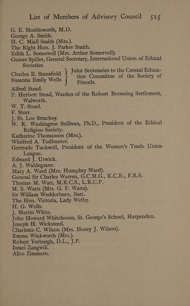 G. E. Shuttleworth, M.D. George A. Smith. H. C. Miall Smith (Mrs.). The Right Hon. J. Parker Smith. Edith L. Somervell (Mrs. Arthur Somervell). Gustav Spiller, General Secretary, International Union of Ethical. _ Societies. Joint Secretaries to the Central Educa- Bee a ali tion Committee of the Society of usanna Emily Wells ae riends. Alfred Stead. F. Herbert Stead, Warden of the Robert Browning Settlement, . Walworth. W. T. Stead. F. Storr. J. St. Loe Strachey. W. R. Washington Sullivan, Ph.D., President of the Ethical Religion Society. Katharine Thomasson (Mrs.). Winifred A. Todhunter. Gertrude Tuckwell, President of the Women’s Trade Union League. Edward J. Urwick. A. J. Waldegrave. Mary A. Ward (Mrs. Humphry Ward). General Sir Charles Warren, G.C.M.G., K.C.B., F.R.S. Thomas M. Watt, M.R.C.S., L.R.C.P. M. S. Watts (Mrs. G. F. Watts). Sir William Wedderburn, Bart. The Hon. Victoria, Lady Welby. H. G. Wells. J. Martin White. John Howard Whitehouse, St. George’s School, Harpenden. Joseph H. Wicksteed. Charlotte C. Wilson (Mrs. Henry J. Wilson). Emma Winkworth (Mrs.). Robert Yerburgh, D.L., J.P. Israel Zangwill. Alice Zimmern.