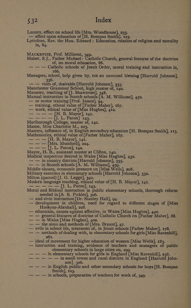 $32 Index Luxury, effect on school life [Mrs. Woodhouse], 233. — effect upon education of [H. Bompas Smith], 123. Lyttelton, Rev. the Hon, Edward : Education, relation of religion and morality in, 84. MACKENZIE, Prof. Millicent, 349. Maher, S.J., Father Michael: Catholic Church, general features of the doctrine of, on moral education, 88. — — — Catholic schools of Jesuit Order, moral training and instruction in, 166. Managers, school, help given by, not an unmixed blessing [Harrold Johnson], 330. — — visits of, desirable [Harrold Johnson], 335. Manchester Grammar School, high master of, 140, Manners, teaching of [J. Shawcross], 348. Manual instruction in Scotch schools [A. M. Williams], 450. — or motor training [Prof. James], 94. — training, ethical value of [Father Maher], 167. — work, ethical value of [Miss Hughes], 412. — — — — [H. B. Mayor], 141. — — — —{jJ. L. Paton] 143. Marlborough College, master of, 140. Mason, Miss Charlotte M., 223. Masters, influence of, in English secondary education [H. Bompas Smith], 115. Mathematics, ethical value of [Father Maher], 167. — — — [H. B. Mayor], 141. — — — [Mrs. Mumford], 224. — — — [jJ. L. Paton], 142. Mayor, H. B., assistant master at Clifton, 140. Medical inspection desired in Wales [Miss Hughes], 430. — — in country districts [Harrold Johnson], 335. — — in Scotch schools [A. M. Williams], 459. Middle classes, economic pressure on [Miss Wells], 208. Military exercises in elementary schools [Harrold Johnson], 332. Milton (quoted) [J. G. Legge], 340. Modern language teaching, ethical value of [H. B. Mayor], 141. —-——— — [J. L. Paton], 143. Moral and Biblical instruction in public elementary schools, thorough reform needed in[A. R. Pickles], 306. — and civic instruction [Dr. Stanley Hall], 94. — development in children, need for regard to different stages of [Miss Hoskyns-Abrahall], 228. — education, causes against effective, in Wales [Miss Hughes], 440. — — general features of doctrine of Catholic Church on [Father Maher], 88. — — in Wales [Miss Hughes], 402. — — the aims and methods of [Mrs. Bryant], 47. — evils in school life, treatment of, in Jesuit schools [Father Maher], 178. — — methods of dealing with, in elementary schools for girls [Miss Ravenhill], oe) ee — ideal of movement for higher education of women [Miss Wells], 183. — instruction and training, evidence of teachers and managers of public elementary schools in large cities on, 299. — -— — inelementary schools for girls in England [Miss Ravenhill], 256. —-—-— in or towns and rural districts in England [Harrold John- son] 326. — — — in English public and other secondary schools for boys [H. Bompas Smith], 103. — — — in schools, preparation of teachers for work of, 349.