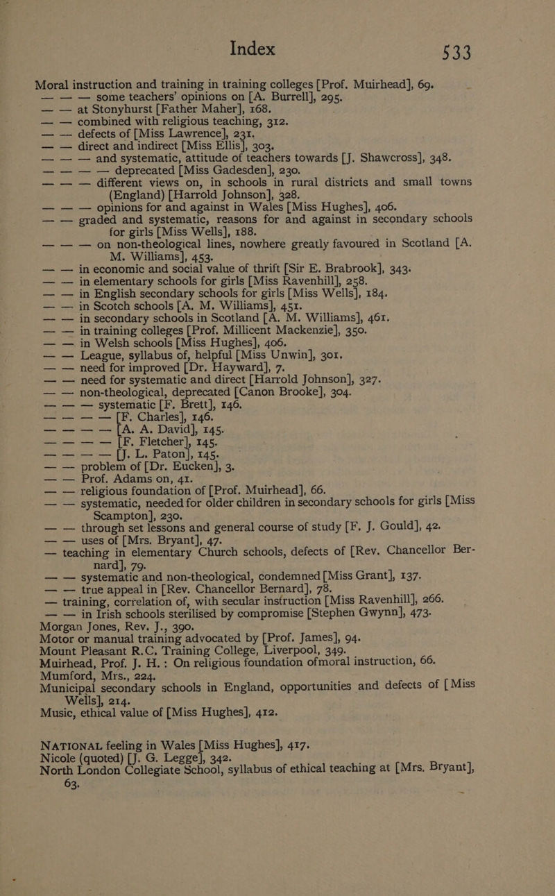 Moral instruction and training in training colleges [Prof. Muirhead], 69. — — — some teachers’ opinions on [A. Burrell], 295. — at Stonyhurst [Father Maher], 168. — combined with religious teaching, 312. — defects of [Miss Lawrence], 231. — direct and indirect [Miss Ellis], 303. — — and systematic, attitude of teachers towards [J. Shawcross], 348. — — — deprecated [Miss Gadesden], 230. — — different views on, in schools in rural districts and small towns (England) [Harrold Johnson], 328. — opinions for and against in Wales [Miss Hughes], 406. graded and systematic, reasons for and against in secondary schools for girls [Miss Wells], 188. — on non-theological lines, nowhere greatly favoured in Scotland [A. M. Williams], 453. in economic and social value of thrift [Sir E. Brabrook], 343. in elementary schools for girls [Miss Ravenhill], 258. in English secondary schools for girls [Miss Wells], 184. in Scotch schools [A. M. Williams], 451. in secondary schools in Scotland [A. M. Williams], 46r. in training colleges [Prof. Millicent Mackenzie], 350. in Welsh schools [Miss Hughes], 406. League, syllabus of, helpful [Miss Unwin], 301. need for improved [Dr. Hayward], 7. need for systematic and direct [Harrold Johnson], 327. non-theological, deprecated [Canon Brooke], 304. — systematic [F. Brett], 146. — — [F. Charles], 146. — — [A. A. David], 145. — — [F. Fletcher], 145. — — [J. L. Paton], 145. problem of [Dr. Eucken], 3. Prof. Adams on, 41. religious foundation of [Prof. Muirhead], 66. systematic, needed for older children in secondary schools for girls [Miss Scampton], 230. — through set lessons and general course of study [F. J. Gould], 42. — — uses of [Mrs. Bryant], 47. — teaching in elementary Church schools, defects of [Rev. Chancellor Ber- nard], 79. —_ Swesbe and non-theological, condemned [Miss Grant], 137. — true appeal in [Rev. Chancellor Bernard], 78. training, correlation of, with secular instruction [Miss Ravenhill], 266. — — in Irish schools sterilised by compromise [Stephen Gwynn], 473. Morgan Jones, Rev. J., 390. Motor or manual training advocated by [Prof. James], 94. Mount Pleasant R.C. Training College, Liverpool, 349. Muirhead, Prof. J. H.: On religious foundation ofmoral instruction, 66. Mumford, Mrs., 224. : Municipal secondary schools in England, opportunities and defects of [ Miss Wells], 214. Music, ethical value of [Miss Hughes], 412. baa Tas | RPey a Vaiss ty te hea eet a ee ir a es Pd a a Sah NATIONAL feeling in Wales aes Hughes], 417. Nicole (quoted) [J. G. Legge], 342. North London Collegiate School, syllabus of ethical teaching at [Mrs, Bryant], 63.
