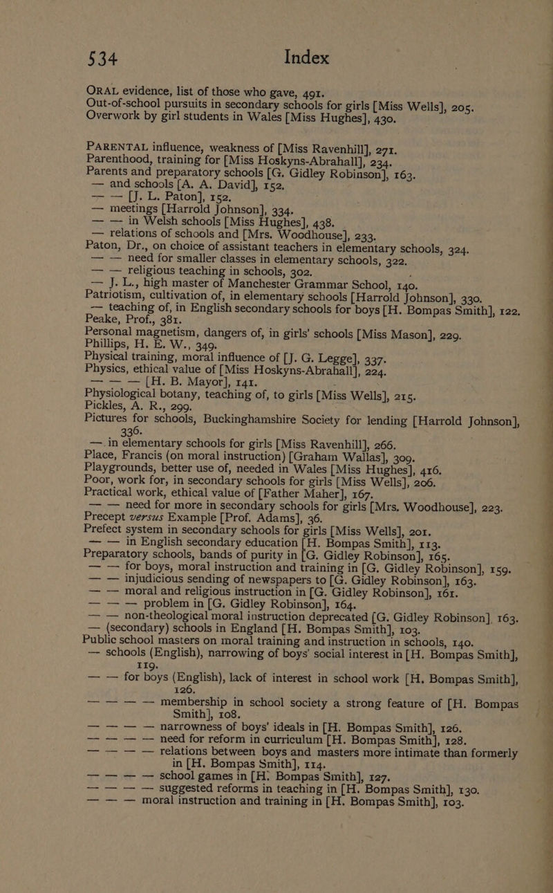 ORAL evidence, list of those who gave, 491. Out-of-school pursuits in secondary schools for girls [Miss Wells], 20s. Overwork by girl students in Wales [Miss Hughes], 430. PARENTAL influence, weakness of [Miss Ravenhill], 271. Parenthood, training for [Miss Hoskyns-Abrahall], 234. Parents and preparatory schools [G. Gidley Robinson], 163. — and schools [A. A. David], 152. = — [J. L. Paton], 152. ; — meetings [Harrold Johnson], 334. — — in Welsh schools [Miss Hughes], 438. — relations of schools and [Mrs. Woodhouse], 233. Paton, Dr., on choice of assistant teachers in elementary schools, 324. — — need for smaller classes in elementary schools, 322. — — religious teaching in schools, 302. : — J. L., high master of Manchester Grammar School, 140. Patriotism, cultivation of, in elementary schools [Harrold Johnson], 330. -— teaching of, in English secondary schools for boys [H. Bompas Smith], r22. Peake, Prof., 38r. Personal magnetism, dangers of, in girls’ schools [Miss Mason], 229. Phillips, H. E. W., 349. Physical training, moral influence of [J. G. Legge], 337. Physics, ethical value of [Miss Hoskyns-Abrahall], 224. om a AB Riavor tar. : Physiological botany, teaching of, to girls [Miss Wells], 21 5. Pickles, A. R., 299. Pictures for schools, Buckinghamshire Society for lending [Harrold Johnson], 336. . —.in elementary schools for girls [Miss Ravenhill], 266. Place, Francis (on moral instruction) [Graham Wallas], 309. Playgrounds, better use of, needed in Wales [Miss Hughes], 416. Poor, work for, in secondary schools for girls [Miss Wells], 206. Practical work, ethical value of [Father Maher], 167. —— — heed for more in secondary schools for girls [Mrs. Woodhouse], 223. Precept versus Example [Prof. Adams], 36. Prefect system in secondary schools for girls [Miss Wells], 201. ~—- — in English secondary education le Bompas Smith], 113. Preparatory schools, bands of purity in [G. Gidley Robinson], 165. — — for boys, moral instruction and training in [G, Gidley Robinson], 1 59. — — injudicious sending of newspapers to [G. Gidley Robinson], 163. — — moral and religious instruction in [G. Gidley Robinson], 161. — — — problem in [G. Gidley Robinson], 164. — — non-theological moral instruction deprecated (G. Gidley Robinson], 163. — (secondary) schools in England [H. Bompas Smith], 103. Public school masters on moral training and instruction in schools, 140. — schools (English), narrowing of boys’ social interest in[H. Bompas Smith], 126. — — — — membership in school society a strong feature of [H. Bompas Smith], 108. — — — — narrowness of boys’ ideals in [H. Bompas Smith], 126. — -— — — need for reform in curriculum [H. Bompas Smith], 128. —— -- — — relations between boys and masters more intimate than formerly in [H. Bompas Smith], 114. — school games in [H. Bompas Smith], 127. suggested reforms in teaching in [H. Bompas Smith], 130. moral instruction and training in [H. Bompas Smith], 103. | me. | a’ e ——- eo
