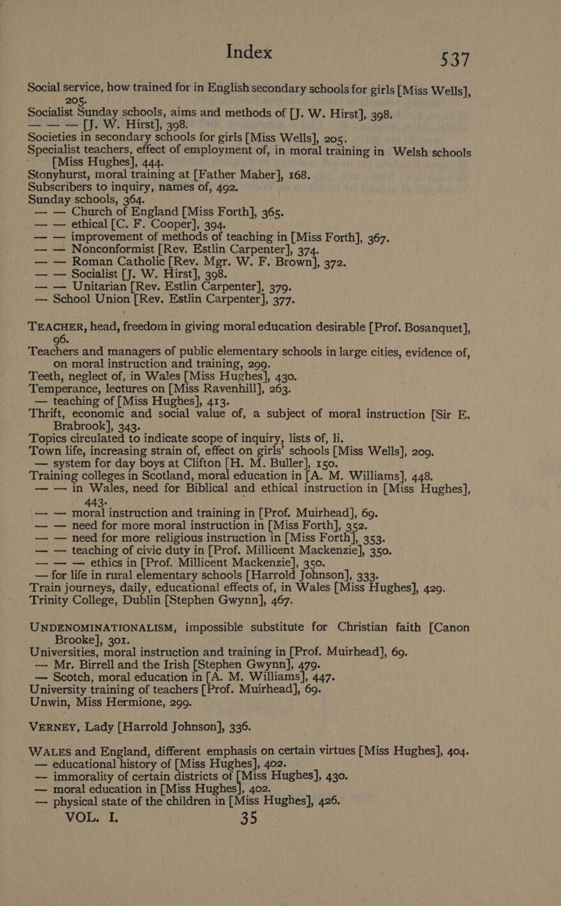 Social service, how trained for in English secondary schools for girls [Miss Wells], 205. Socialist Sunday schools, aims and methods of [J. W. Hirst], 398. — — — [J. W. Hirst], 398. Societies in secondary schools for girls [Miss Wells], 205. Specialist teachers, effect of employment of, in moral training in Welsh schools [Miss Hughes], 444. Stonyhurst, moral training at [Father Maher], 168. Subscribers to inquiry, names of, 492. Sunday schools, 364. — — Church of England [Miss Forth], 365. — — ethical [C. F. Cooper], 394. — improvement of methods of teaching in [Miss Forth], 367. — Nonconformist [Rev. Estlin Carpenter], 374. — Roman Catholic [Rev. Mgr. W. F. Brown], 372. — Socialist [J. W. Hirst], 398. — Unitarian [Rev. Estlin Carpenter], 379. School Union [Rev. Estlin Carpenter], 377. eee ta TEACHER, head, freedom in giving moral education desirable [Prof. Bosanquet], 96. Teachers and managers of public elementary schools in large cities, evidence of, on moral instruction and training, 299. Teeth, neglect of, in Wales [Miss Hughes], 430. Temperance, lectures on [Miss Ravenhill], 263. — teaching of [Miss Hughes], 413. Thrift, economic and social value of, a subject of moral instruction [Sir E. Brabrook], 343. Topics circulated to indicate scope of inquiry, lists of, li. Town life, increasing strain of, effect on girls’ schools [Miss Wells], 209. — system for day boys at Clifton [H. M. Buller], 150. Training colleges in Scotland, moral education in[A. M. Williams], 448. — — in Wales, need for Biblical and ethical instruction in [Miss Hughes], 443. — see instruction and training in [Prof. Muirhead], 69. — need for more moral instruction in [Miss Forth], 352. — need for more religious instruction in [Miss Forth], 353. — teaching of civic duty in [Prof. Millicent Mackenzie], 350. — — ethics in [Prof. Millicent Mackenzie], 350. for life in rural elementary schools [Harrold Johnson], 333. Train journeys, daily, educational effects of, in Wales [Miss Hughes], 4209. Trinity College, Dublin [Stephen Gwynn], 467. ide Al UNDENOMINATIONALISM, impossible substitute for Christian faith [Canon Brooke], 301. Universities, moral instruction and training in [Prof. Muirhead], 69. — Mr. Birrell and the Irish [Stephen Gwynn], 479. — Scotch, moral education in[A. M. Williams], 447. University training of teachers [Prof. Muirhead], 69. Unwin, Miss Hermione, 299. VERNEY, Lady {Harrold Johnson], 336. WALES and England, different emphasis on certain virtues [Miss Hughes], 404. — educational history of [Miss Hughes], 402. — immorality of certain districts of Ves Hughes], 430. — moral education in [Miss Hughes], 402. — physical state of the children in [Miss Hughes], 426. VOL. I. 35