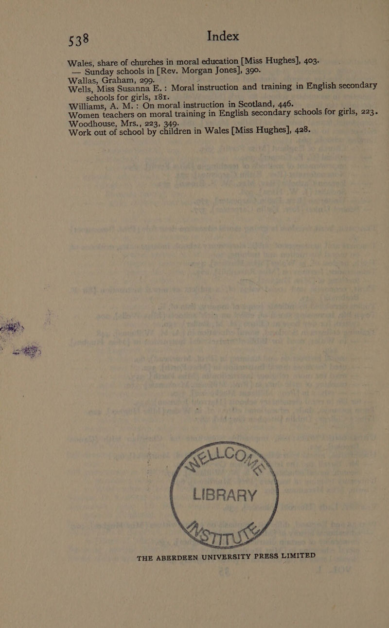 — Sunday schools in [Rev. Morgan Jones], 390. Wallas, Graham, 299. schools for girls, 181. Williams, A. M.: On moral instruction in Scotland, 446. Woodhouse, Mrs., 223, 349. Work out of school by children in Wales [Miss Hughes], 428. rita s [Sh Si a ae BES, sae EBS £O.C0} : Cie. of AS <$ LIBRARY orm THE ABERDEEN UNIVERSITY PRESS LIMITED