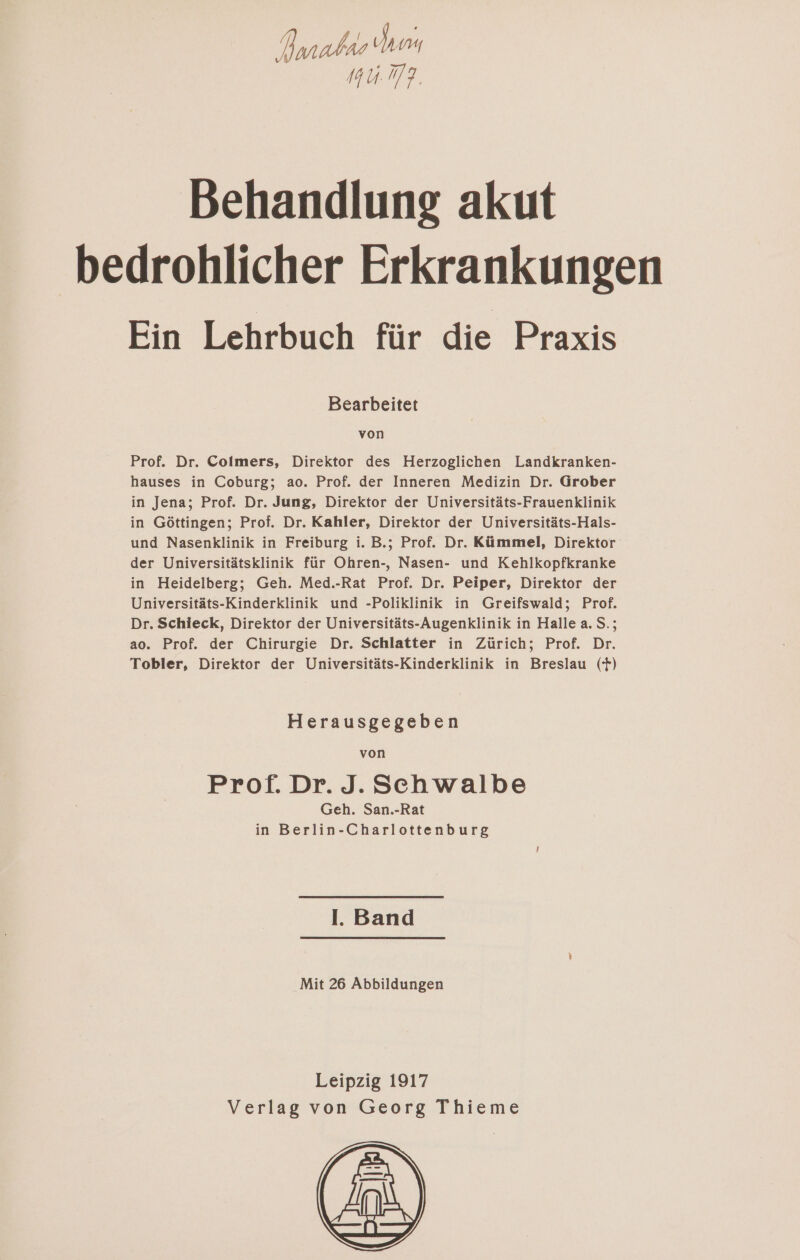 Ayanahae Syn uhr. Behandlung akut bedrohlicher Erkrankungen Ein Lehrbuch für die Praxis Bearbeitet von Prof. Dr. Colmers, Direktor des Herzoglichen Landkranken- hauses in Coburg; ao. Prof. der Inneren Medizin Dr. Grober in Jena; Prof. Dr. Jung, Direktor der Universitäts-Frauenklinik in Göttingen; Prof. Dr. Kahler, Direktor der Universitäts-Hals- und Nasenklinik in Freiburg i. B.; Prof. Dr. Kümmel, Direktor der Universitätsklinik für Ohren-, Nasen- und Kehlkopfkranke in Heidelberg; Geh. Med.-Rat Prof. Dr. Peiper, Direktor der Universitäts-Kinderklinik und -Poliklinik in Greifswald; Prof. Dr. Schieck, Direktor der Universitäts-Augenklinik in Halle a. S.; ao. Prof. der Chirurgie Dr. Schlatter in Zürich; Prof. Dr. Tobler, Direktor der Universitäts-Kinderklinik in Breslau (F) Herausgegeben von Prof. Dr. J. Schwalbe Geh. San.-Rat in Berlin-Charlottenburg I. Band Mit 26 Abbildungen Leipzig 1917 Verlag von Georg Thieme