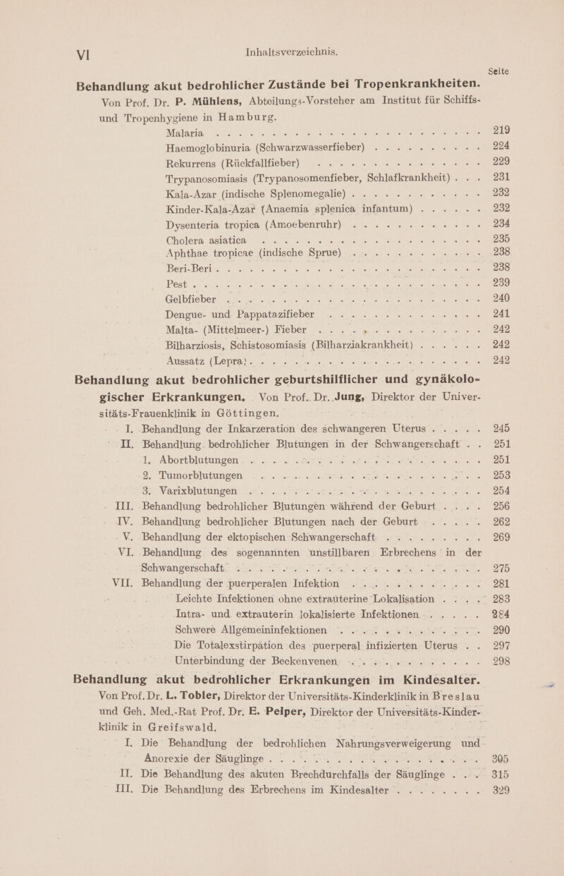 Behandlung akut bedrohlicher Zustände bei Tropenkrankheiten. Von Prof. Dr. P. Mühlens, Abteilungs-Vorsteher am Institut für Schiffs- und Tropenhygiene in Hamburg. Malaria „re SEN a een SEN REHAU Een: Hl Haemoglobinuria (Schwarzwasserfieber) . . ........ Rekurrens (Rückfallieber) .. .. .. v2... 20 Trypanosomiasis (Trypanosomenfieber, Schlafkrankheit) . Kala-Azar (indische Splenomegalie) . . ... 2... .. Kinder-Kala-Azar (Anaemia splenica infantum) ...... Dysenteria tropica (Amoebenruhr) ...... 2.2000. Cholera asiatiea, anfer ee M aue are See ER, Aphthae tropieae (indische Spue) .. 2... ne. Berl Denis nme re ee NE Te se DE er ee Pest TE ne EN a ER IEH Ber Gelbfieber ar a en RE ee Deneue- ung bappatazslieber 00 22 ee Malta- (Mittelmeer) Fieber... . a... u... Bilharziosis, Schistosomiasis (Bilharziakrankheit) EN 0 Aussatz era Ne en : Behandlung. akut bedrohlicher ren on ‚gynäkolo- eischer Erkrankungen, . Von Prof.. Dr. ‚Jung, Direktor der Univer- sitäts-Frauenklinik in Göttingen. : I. ‚Behandlung der Inkarzeration des schwangeren Uterus... . . II. Behandlung. bedrohlicher a in Be ve ar 1.2 Abortblutungsen .. nr sans re a ee 2. Tumerblutungen, 2.22.22. 2207 0 za 2 e an Vanıxblutungen, Leiser ra Don a - 11I. ‚Behandlung bedrohlicher Blutungen während der Geburt . .. . IV. Behandlung bedrohlicher Blutungen nach der Geburt ..... ‚ V. ‚Behandlung der ektopischen -Schwangerschaft -- . ...... VI. ‚Behandlung. des sogenannten Anställliaren Erbrechens in der wien bchwanrerschaih. en ne el ars ee en. VII. Behandiung ‘der :puerperalen Infektion 2 „el... 2... ‘ Leichte Infektionen ohne extraüterine Lokalisation . . Intra- und. extrauterin lokalisierte Infektionen -. . .. . Schwere Allgemeininfektionen . - ... « Beh. SEE Die Totalexstirpätion des puerperal infizierten Uterus . . Unterbindung-der Beckenvenen,; «N. Ss... en Von Prof. Dr. L. Tobler, Direktor der Universitäts-Kinderklinik in Breslau klinik in Greifswald. Änorexio.der Säuglinge . 2. = a. a EB II. Die Behandlung des akuten Brechdurchfalls der Säuglinge nd III. Die Behandlung des Erbrechens im Kindesalter . ©. 2.2... Seite 219 224 229 231 232 232 234 235 .238 238 239 240 241 242 242 242 245 251 251 253 254 256 262 269 275 28l 284 290 297 298 305 315 329
