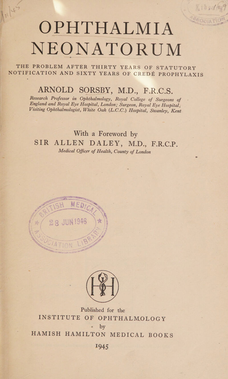 OPHTHALMIA NEONATORUM THE PROBLEM AFTER THIRTY YEARS OF STATUTORY NOTIFICATION AND SIXTY YEARS OF CREDE PROPHYLAXIS ARNOLD SORSBY, M.D., F.R.C.S. Research Professor in Ophthalmology, Royal College of Surgeons of England and Royal Eye Hospital, London; Surgeon, Royal Eye H. ospttal,, Visiting Ophthalmologist, White Oak (L.C.C.) Hospital, Swanley, Kent. With a Foreword by SIR ALLEN DALEY, MD., F.R.CP. Medical Officer of Health, County of London Published for the INSTITUTE OF OPHTHALMOLOGY * by HAMISH HAMILTON MEDICAL BOOKS 1045