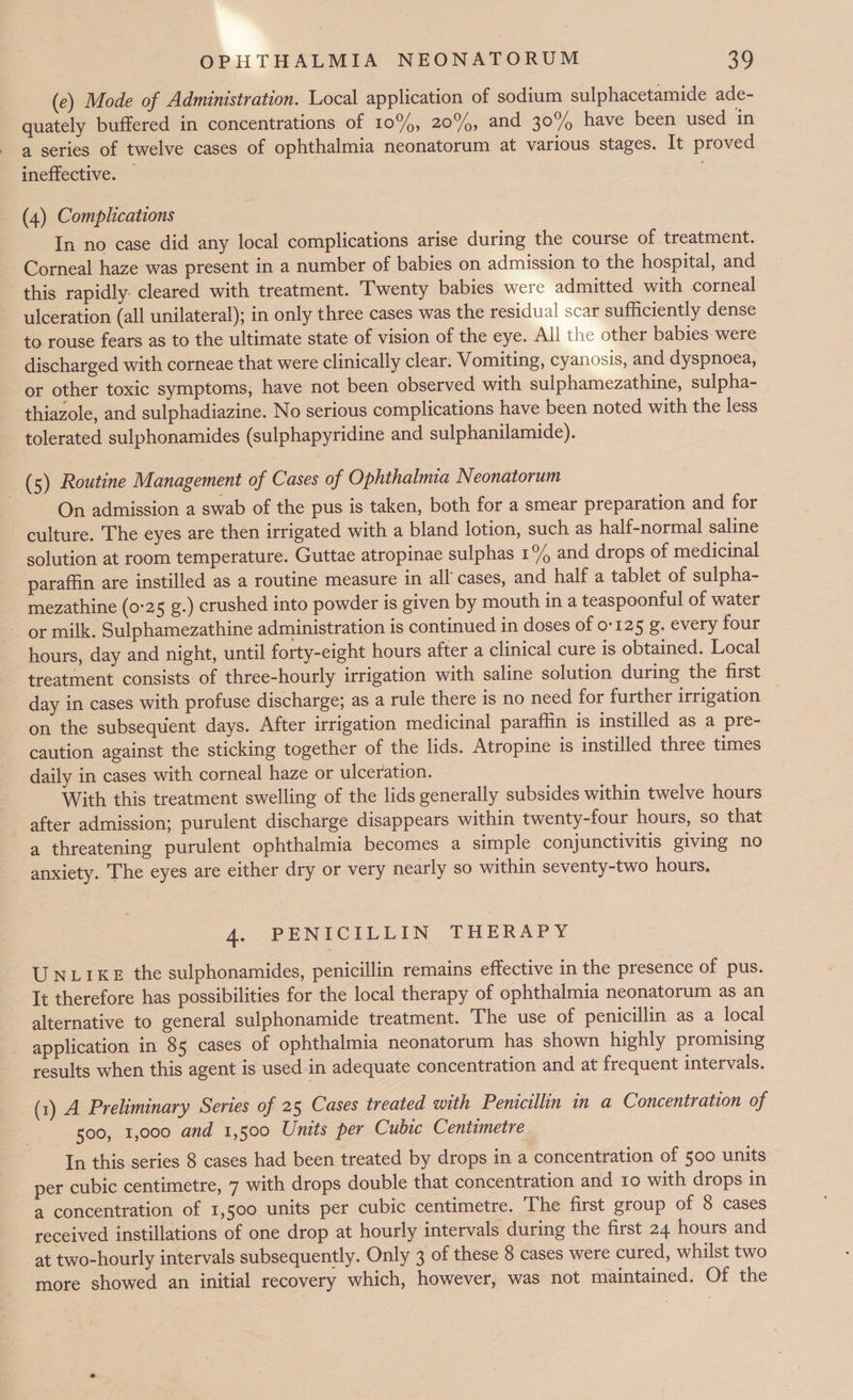 (e) Mode of Administration. Local application of sodium sulphacetamide ade- quately buffered in concentrations of 10%, 20%, and 30% have been used in a series of twelve cases of ophthalmia neonatorum at various stages. It proved ineffective. — (4) Complications In no case did any local complications arise during the course of treatment. Corneal haze was present in a number of babies on admission to the hospital, and this rapidly: cleared with treatment. Twenty babies were admitted with corneal ulceration (all unilateral); in only three cases was the residual scar sufficiently dense to rouse fears as to the ultimate state of vision of the eye. All the other babies were discharged with corneae that were clinically clear. Vomiting, cyanosis, and dyspnoea, or other toxic symptoms, have not been observed with sulphamezathine, sulpha- thiazole, and sulphadiazine. No serious complications have been noted with the less tolerated sulphonamides (sulphapyridine and sulphanilamide). _ (5) Routine Management of Cases of Ophthalmia Neonatorum On admission a swab of the pus is taken, both for a smear preparation and for culture. The eyes are then irrigated with a bland lotion, such as half-normal saline solution at room temperature. Guttae atropinae sulphas 1% and drops of medicinal paraffin are instilled as a routine measure in all’ cases, and half a tablet of sulpha- mezathine (0-25 g.) crushed into powder is given by mouth in a teaspoonful of water or milk. Sulphamezathine administration is continued in doses of 0125 g. every four hours, day and night, until forty-eight hours after a clinical cure is obtained. Local treatment consists of three-hourly irrigation with saline solution during the first day in cases with profuse discharge; as a rule there is no need for further irrigation on the subsequent days. After irrigation medicinal paraffin is instilled as a pre- caution against the sticking together of the lids. Atropine is instilled three times daily in cases with corneal haze or ulceration. With this treatment swelling of the lids generally subsides within twelve hours after admission; purulent discharge disappears within twenty-four hours, so that a threatening purulent ophthalmia becomes a simple conjunctivitis giving no anxiety. The eyes are either dry or very nearly so within seventy-two hours. A. PENICILLIN THERAPY UNLIKE the sulphonamides, penicillin remains effective in the presence of pus. It therefore has possibilities for the local therapy of ophthalmia neonatorum as an alternative to general sulphonamide treatment. The use of penicillin as a local application in 85 cases of ophthalmia neonatorum has shown highly promising results when this agent is used in adequate concentration and at frequent intervals. (1) A Preliminary Series of 25 Cases treated with Penicillin in a Concentration of 500, 1,000 and 1,500 Units per Cubic Centimetre In this series 8 cases had been treated by drops in a concentration of 500 units per cubic centimetre, 7 with drops double that concentration and 10 with drops in a concentration of 1,500 units per cubic centimetre. The first group of 8 cases received instillations of one drop at hourly intervals during the first 24 hours and at two-hourly intervals subsequently. Only 3 of these 8 cases were cured, whilst two more showed an initial recovery which, however, was not maintained. Of the