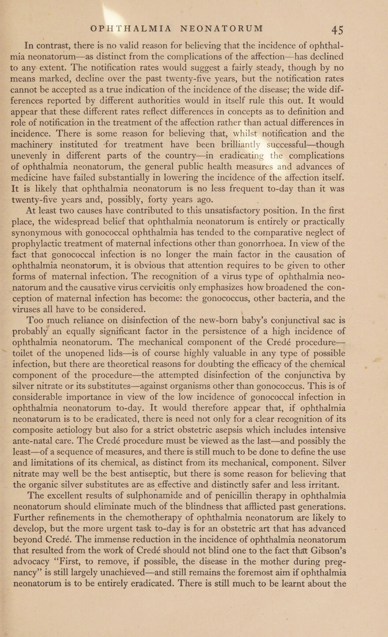 In contrast, there is no valid reason for believing that the incidence of ophthal- mia neonatorum—as distinct from the complications of the affection—has declined to any extent. The notification rates would suggest a fairly steady, though by no means marked, decline over the past twenty-five years, but the notification rates cannot be accepted as a true indication of the incidence of the disease; the wide dif- ferences reported by different authorities would in itself rule this out. It would appear that these different rates reflect differences in concepts as to definition and role of notification in the treatment of the affection rather than actual differences in incidence. There is some reason for believing that, whilst notification and the machinery instituted -for treatment have been brilliantly successful—though unevenly in different parts of the country—in eradicating the complications of ophthalmia neonatorum, the general public health measures and advances of medicine have failed substantially in lowering the incidence of the affection itself. It is likely that ophthalmia neonatorum is no less frequent to-day than it was twenty-five years and, possibly, forty years ago. At least two causes have contributed to this unsatisfactory position. In the first place, the widespread belief that ophthalmia neonatorum is entirely or practically synonymous with gonococcal ophthalmia has tended to the comparative neglect of prophylactic treatment of maternal infections other than gonorrhoea. In view of the fact that gonococcal infection is no longer the main factor in the causation of ophthalmia neonatorum, it is obvious that attention requires to be given to other forms of maternal infection. ‘The recognition of a virus type of ophthalmia neo- natorum and the causative virus cervicitis only emphasizes how broadened the con- ception of maternal infection has become: the gonococcus, other bacteria, and the viruses all have to be considered. Too much reliance on disinfection of the new-born baby’ s conjunctival sac is probably an equally significant factor in the persistence of a high incidence of ophthalmia neonatorum. The mechanical component of the Credé procedure— - toilet of the unopened lids—is of course highly valuable in any type of possible _ infection, but there are theoretical reasons for doubting the efficacy of the chemical component of the procedure—the attempted disinfection of the conjunctiva by silver nitrate or its substitutes—against organisms other than gonococcus. This is of considerable importance in view of the low incidence of gonococcal infection in ophthalmia neonatorum to-day. It would therefore appear that, if ophthalmia neonaterum is to be eradicated, there is need not only for a clear recognition of its composite aetiology but also for a strict obstetric asepsis which includes intensive ante-natal care. The Credé procedure must be viewed as the last—and possibly the least—of a sequence of measures, and there is still much to be done to define the use and limitations of its chemical, as distinct from its mechanical, component. Silver nitrate may well be the best antiseptic, but there is some reason for believing that the organic silver substitutes are as effective and distinctly safer and less irritant. The excellent results of sulphonamide and of penicillin therapy in ophthalmia neonatorum should eliminate much of the blindness that afflicted past generations. Further refinements in the chemotherapy of ophthalmia neonatorum are likely to develop, but the more urgent task to-day is for an obstetric art that has advanced beyond Credé. The immense reduction in the incidence of ophthalmia neonatorum that resulted from the work of Credé should not blind one to the fact that Gibson’s advocacy ‘‘First, to remove, if possible, the disease in the mother during preg- nancy’ is still largely unachieved—and still remains the foremost aim if ophthalmia neonatorum is to be entirely eradicated. There is still much to be learnt about the