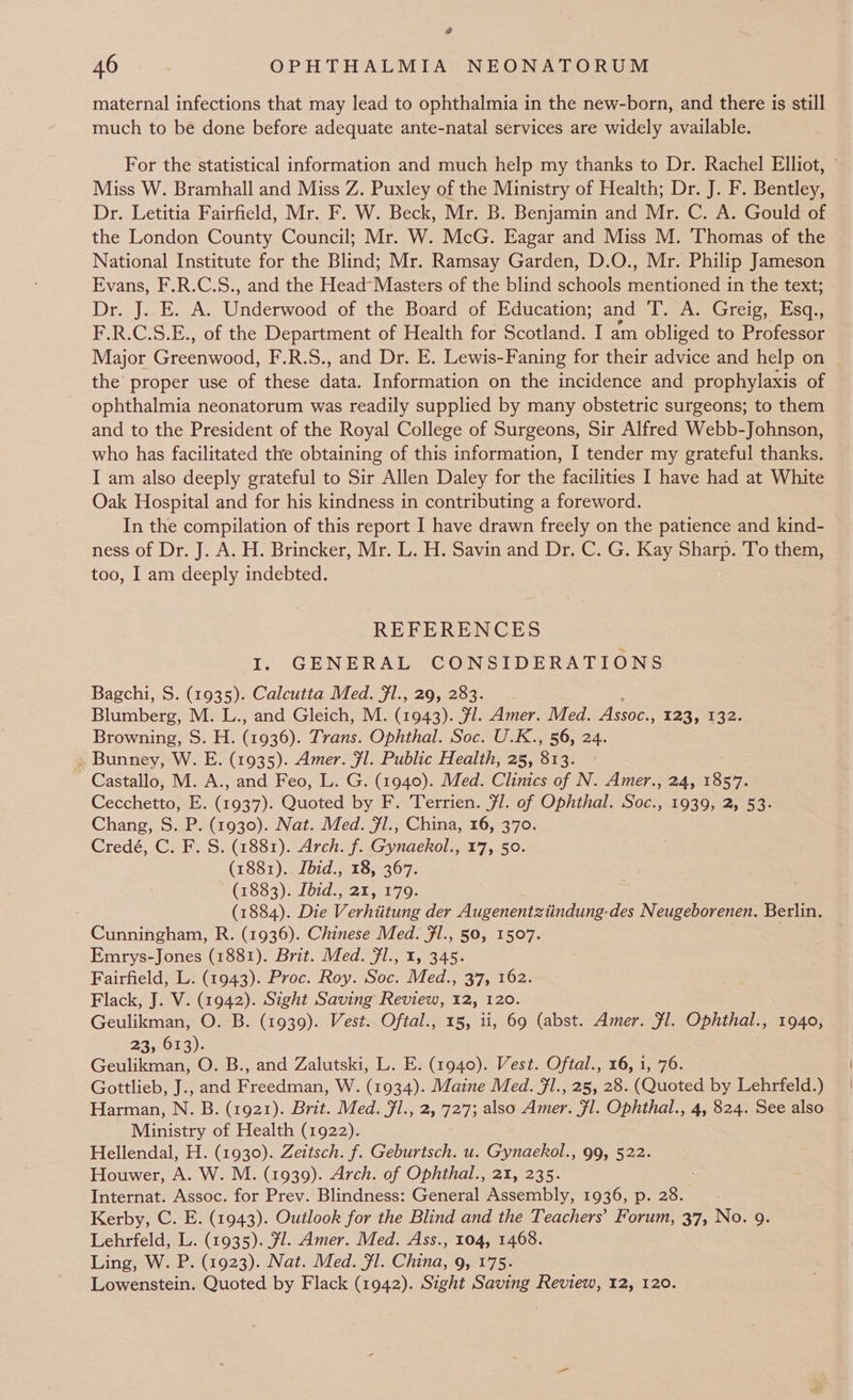 @ AO an ps OPHTHALMIA NEONATORUM maternal infections that may lead to ophthalmia in the new-born, and there is still much to be done before adequate ante-natal services are widely available. For the statistical information and much help my thanks to Dr. Rachel Elliot, © Miss W. Bramhall and Miss Z. Puxley of the Ministry of Health; Dr. J. F. Bentley, Dr. Letitia Fairfield, Mr. F. W. Beck, Mr. B. Benjamin and Mr. C. A. Gould of the London County Council; Mr. W. McG. Eagar and Miss M. Thomas of the National Institute for the Blind; Mr. Ramsay Garden, D.O., Mr. Philip Jameson Evans, F.R.C.S., and the Head-Masters of the blind schools mentioned in the text; Dra se baa. rend of the Board of Education; and T. A. Greig, Esq., F.R.C.S.E., of the Department of Health for Scotland. I am obliged to Professor Major Greenwood: F.R.S., and Dr. E. Lewis-Faning for their advice and help on | the proper use of these Hate Information on the incidence and prophylaxis of ophthalmia neonatorum was readily supplied by many obstetric surgeons; to them and to the President of the Royal College of Surgeons, Sir Alfred Webb-Johnson, who has facilitated the obtaining of this information, I tender my grateful thanks. I am also deeply grateful to Sir Allen Daley for the facilities I have had at White Oak Hospital and for his kindness in contributing a foreword. In the compilation of this report I have drawn freely on the patience and kind- ness of Dr. J. A. H. Brincker, Mr. L. H. Savin and Dr. C. G. Kay Sharp. To them, too, I am deeply indebted. REFERENCES I. GENERAL CONSIDERATIONS Bagchi, S. (1935). Calcutta Med. fl., 29, 283. Blumberg, M. L., and Gleich, M. (1943). Fl. Amer. Med. Assoc. ; 123; 242, Browning, S. H. (1536): Trans. Ophthal. Soc. U.K., 56, 24. Bunney, W. E. (1935). Amer. fl. Public Health, 25, 813. Castallo, M. A., and Feo, L. G. (1940). Med. Clinics of N. Amer., 24, 1857. Cecchetto, E. Gos Quoted by F. Terrien. 71. of Ophthal. Soc., 1939, 2, 53. Chang, S. P. (1930). Nat. Med. fl., China, 16, 370. Credé, C. F. S. (1881). Arch. f. Gynaekol., 17, 50. (1881). Ibid., 18, 367. (1883). Ibid., 21, 179. : (1884). Die Verhiitung der Augenentztindung-des Neugeborenen. Berlin. Cunningham, R. (1936). Chinese Med. Fl., 50, 1507. Emrys-Jones (1881). Brit. Med. Jl., 1, 345. Fairfield, L. (1943). Proc. Roy. Soc. Med., 37, 162. Flack, J. V. (1942). Sight Saving Review, 12, 120. Geulikman, O. B. (1939). Vest. Oftal., 15, ii, 69 (abst. Amer. Fl. Ophthal., 1940, 23, 613). Geulikman, O. B., and Zalutski, L. E. (1940). Vest. Oftal., 16, i, 76. Gottlieb, J., and Freedman, W. (1934). Maine Med. fl., 25, 28. (Quoted by Lehrfeld.) Harman, N. B. (1921). Brit. Med. Jl., 2, 727; also Amer. Fl. Ophthal., 4, 824. See also Ministry of Health (1922). Hellendal, H. (1930). Zeitsch. f. Geburtsch. u. Gynaekol., 99, 522. Houwer, A. W. M. (1939). Arch. of Ophthal., 21, 235. Internat. Assoc. for Prev. Blindness: General Assembly, 1936, p. 28. Kerby, C. E. (1943). Outlook for the Blind and the Teachers’ Forum, 37, No. 9. Lehrfeld, L. (1935). fl. Amer. Med. Ass., 104, 1468. Ling, W. P. (1923). Nat. Med. Fl. China, 9, 175. Lowenstein. Quoted by Flack (1942). Sight Saving Review, 12, 120.