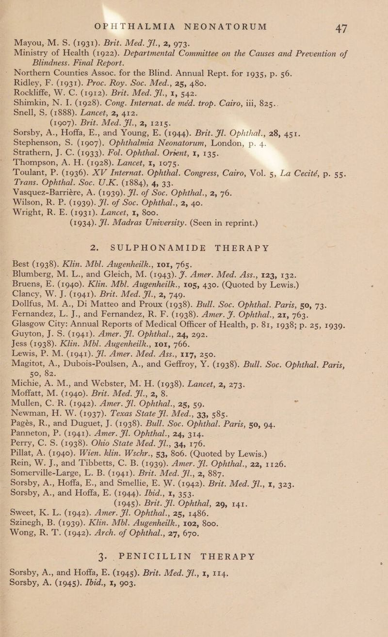 Mayou,:M. S. (1931). Brit. Med. Fl., 2, 973. Ministry of Health (1922). Departmental Committee on the Causes and Prevention of 3 Blindness. Final Report. * Northern Counties Assoc. for the Blind. Annual Rept. for 1935, p. 56. Ridley, F. (1931). Proc. Roy. Soc. Med., 25, 480. Rockliffe, W. C. (1912). Brit. Med. 7l., 1, 542. Shimkin, N. I. (1928). Cong. Internat. de méd. trop. Cairo, iii, 825.. Snell, S. (1888). Lancet, 2, 412. (1907). Brit. Med. Fl., 2, 1215. Sorsby, A., Hoffa, E., and Young, E. (1944). Brit. fl. Ophthal., 28, 451. Stephenson, S. (1907). Ophthalmia Neonatorum, London, p. 4. Strathern, J. C. (1933). Fol. Ophthal. Ortent, 1, 135. Thompson, A. H. (1928). Lancet, 1, 1075. Toulant, P. (1936). XV Internat. Ophthal. Congress, Cairo, Vol. 5, La Cecité, p. 55. Trans. Ophthal. Soc. U.K. (1884), 4, 33. Vasquez-Barriére, A. (1939). Jl. of Soc. Ophthal., 2, 76. Wilson, R. P. (1939). Fl. of Soc. Ophthal., 2, 40. Wright, R. E. (1931). Lancet, 1, 800. (1934). Fl. Madras University. (Seen in reprint.) 2. SULPHONAMIDE THERAPY = Best (1938). Klin. Mbl. Augenheilk., 101, 765. -. Blumberg, M. L., and Gleich, M. (1943). ¥. Amer. Med. Ass., 123, 132. Bruens, E. (1940). Klin. Mbl. Augenheilk., 105, 430. (Quoted by Lewis.) Clancy, W. J. (1941). Brit. Med. Jl., 2, 749. Dollfus, M. A., Di Matteo and Proux (1938). Bull. Soc. Ophthal. Paris, 50, 73. Beaiade:. ss i. and Fernandez, R. F. (1938). Amer. ¥. Ophthal., 21, 763. Glasgow City: Annual Reports of Medical Officer of Health, p. 81, 1938; p. 25, 1939. Guyton, J. S. (1941). Amer. Fl. Ophthal., 24, 292. Jess (1938). Klin. Mbl. Augenheilk., rox, 766. Lewis, P. M. (1941). fl. Amer. Med. Ass., 117, 250. _ Magitot, A., Dubois-Poulsen, A., and Geffroy, Y. (1938). Bull. Soc. Ophthal. Paris, ; 50, 82. Michie, A. M., and Webster, M. H. (1938). Lancet, 2, 273. Moffatt, M. (1940). Brit. Med. fl., 2, 8 Mullen, C.R. (1942). Amer. Fl. Ophthal., 25, 59. Newman, H. W. (1937). Texas State Fl. Med., 33, 585. Pages, R., and Duguet, J. (1938). Bull. Soc. Ophthal. Paris, 50, 94. Panneton, P. (1941). Amer. Fl. Ophthal., 24, 314. Perry, C. S. (1938). Ohio State Med. fl., 34, 176. Pillat, A. (1940). Wien. klin. Wschr., 53, 806. (Quoted by Lewis.) Rein, W. J., and Tibbetts, C. B. (1939). Amer. #1. Ophthal., 22, 1126. Somerville-Large, L. B. (1941). Brit. Med. Jl., 2, 887. _Sorsby, A., Hoffa, E., and Smellie, E. W. (1942). Brit. a Jick; 323. ‘Sorsby, A., and Hotta. E. (1944). Ibid., 1, 353. (1945). Brit. 9, Ophthal, 29, 141. _ Sweet, K. L. (1942). Amer. Fl. Ophthal., 25, 1486. Szinegh, B. (1939). Klin. Mbl. Augenheilk., 102, 800. Wong, R. T. (1942). Arch. of Ophthal., 27, 670. 3. PENICILLIN THERAPY Sorsby, A., and Hoffa, E. (1945). Brit. Med. Fl., 1, 114. Sorsby, A. (1945). Ibid., 1, 903.