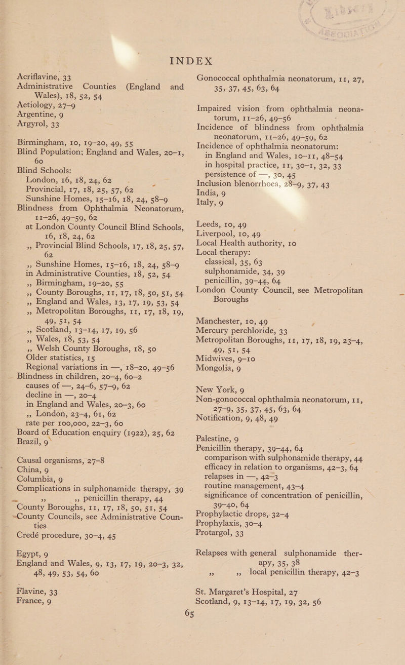 Acriflavine, 33 Administrative Counties Wales), 18, 52, 54 Aetiology, 27-9 Argentine, 9 (England and Birmingham, 10, 19-20, 49, 55 Blind Population: England and Wales, 20-1, 60 Blind Schools: London, 16, 18, 24, 62 : Ss Provincial, 17, 18, 25, 57, 62 Sunshine Homes, 15-16, 18, 24, 58-9 : 11-26, 49-59, 62 at London County Council Blind Schools, 16, 18, 24, 62 », Provincial Blind Schools, 17, 18, 25, 57, 62 », Sunshine Homes, 15-16, 18, 24, 58-9 in Administrative Counties, 18, 52, 54 Birmingham, 19-20, 55 County Boroughs, 11, 17, 18, 50, 51, 54 », England and Wales, 13, 17, 19, 53, 54 », Metropolitan Boroughs, 11, 17, 18, 19, 49, 51, 54 Scotland, 13-14, 17, 19, 56 »» Wales, 18, 53, 54 », Welsh County Boroughs, 18, 50 Older statistics, 15 Regional variations in —, 18-20, 49-56 Blindness in children, 20-4, 60-2 causes of —, 24-6, 57-9, 62 decline in —, 20-4 in England and Wales, 20-3, 60 », London, 23-4, 61, 62 rate per 100,000, 22-3, 60 Board of Education enquiry (1922), 25, 62 Brazil, 9° &gt;) 99 39 Causal organisms, 2’7-8 China, 9 Curb. 9 Oe eatione: in sulphoriaigide therapy, 39 », penicillin therapy, 44 BC ouar, Boroughs, 11, 17, 18, 50, 51, 54 «County Councils, see Adentmiatant Coun- ties Credé procedure, 30-4, 45 Egypt, 9 England and Wales, 9, 13, 17, 19, 20-3, 32; 48, 49, 53, 54, 60 F lavine, 33 65 Gonococcal ophthalmia neonatorum, 11, 27, 35, 37, 45, 63, 64 Impaired vision from ophthalmia neona- torum, 11-26, 49-56 Incidence of blindness from spite neonatorum, 11-26, 49-59, 62 Incidence of ophthalmia neonatorum: in England and Wales, 10-11, 48-54 in hospital practice, 11, 30-1, 32, 33 persistence of —, 30, 45 Inclusion blenorrhoea, 28-9, 37, 43 India, 9 Italy, 9 Leeds, 10, 49 Liverpool, 10, 49 Local Health authority, 10 Local therapy: classical, 35, 63 sulphonamide, 34, 39 penicillin, 39-44, 64 London County Council, see Metropolitan Boroughs Manchester, 10, 49 Mercury perchloride, 33 Metropolitan Boroughs, 11, 17, 18, 19, 23-4, 49, 51, 54 Midwives, 9-10 Mongolia, 9 New York, 9 Non-gonococcal ophthalmia neonatorum, 11, 27-9, 35, 37; 45, 63, 64 Notification, 9, 48, 49 Palestine, 9 Penicillin therapy, 39-44, 64 comparison with sulphonamide therapy, 44 efficacy in relation to organisms, 42-3, 64 relapses in —, 42-3 routine management, 43-4 significance of concentration of penicillin, 39-40, 64 Prophylactic drops,. 32-4 Prophylaxis, 30-4 Protargol, 33 Relapses with general sulphonamide ther- apy, 35, 38 3 », local penicillin therapy, 42-3 St. Margaret’s Hospital, 27