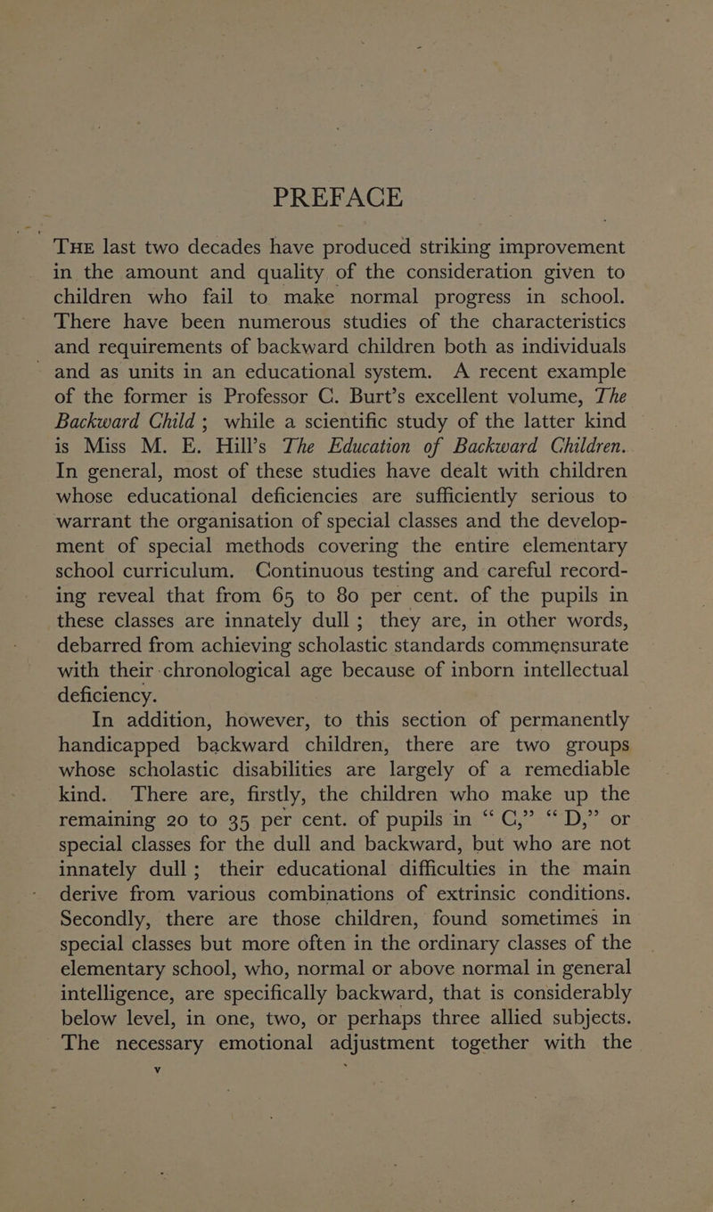 PREFACE THE last two decades have produced striking improvement in the amount and quality of the consideration given to children who fail to make normal progress in school. There have been numerous studies of the characteristics and requirements of backward children both as individuals - and as units in an educational system. A recent example of the former is Professor C. Burt’s excellent volume, The Backward Child ; while a scientific study of the latter kind is Miss M. E. Hill’s The Education of Backward Children. In general, most of these studies have dealt with children whose educational deficiencies are sufficiently serious to warrant the organisation of special classes and the develop- ment of special methods covering the entire elementary school curriculum. Continuous testing and careful record- ing reveal that from 65 to 80 per cent. of the pupils in these classes are innately dull; they are, in other words, debarred from achieving scholastic standards commensurate with their chronological age because of inborn intellectual deficiency. In addition, however, to this section of permanently handicapped backward children, there are two groups whose scholastic disabilities are largely of a remediable kind. There are, firstly, the children who make up the remaining 20 to 35 per cent. of pupils in “ C,” “ D,” or special classes for the dull and backward, but who are not innately dull; their educational difficulties in the main derive from various combinations of extrinsic conditions. Secondly, there are those children, found sometimes in special classes but more often in the ordinary classes of the elementary school, who, normal or above normal in general intelligence, are specifically backward, that is considerably below level, in one, two, or perhaps three allied subjects. The necessary emotional adjustment together with the