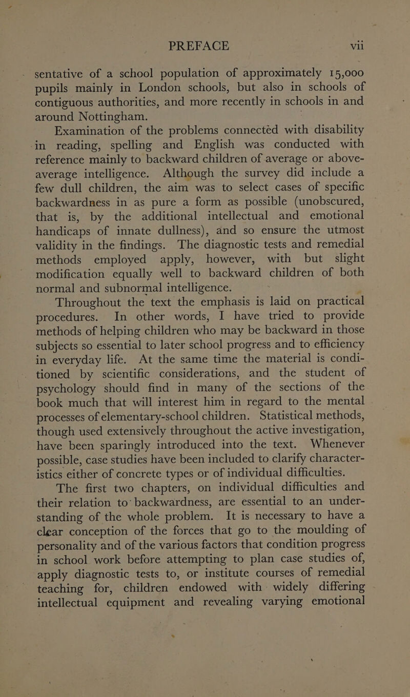 sentative of a school population of approximately 15,000 pupils mainly in London schools, but also in schools of contiguous authorities, and more recently i in schools 1 in and around Nottingham. Examination of the problems connected with disability in reading, spelling and English was conducted with reference mainly to backward children of average or above- average intelligence. Although the survey did include a few dull children, the aim was to select cases of specific backwardness in as pure a form as possible (unobscured, that is, by the additional intellectual and emotional handicaps of innate dullness), and so ensure the utmost validity in the findings. The diagnostic tests and remedial methods employed apply, however, with but slight modification equally well to backward children of both normal and subnormal intelligence. Throughout the text the emphasis is laid on practical procedures. In other words, I have tried to provide methods of helping children who may be backward in those subjects so essential to later school progress and to efficiency in everyday life. At the same time the material is condi- psychology should find in many of the sections of the book much that will interest him in regard to the mental | processes of elementary-school children. Statistical methods, though used extensively throughout the active investigation, have been sparingly introduced into the text. Whenever possible, case studies have been included to clarify character- - istics either of concrete types or of individual difficulties. The first two chapters, on individual difficulties and their relation to: backwardness, are essential to an under- standing of the whole problem. It is necessary to have a clear conception of the forces that go to the moulding of personality and of the various factors that condition progress in school work before attempting to plan case studies of, apply diagnostic tests to, or institute courses of remedial teaching for, children ‘endowed with » widely differing intellectual equipment and revealing varying emotional