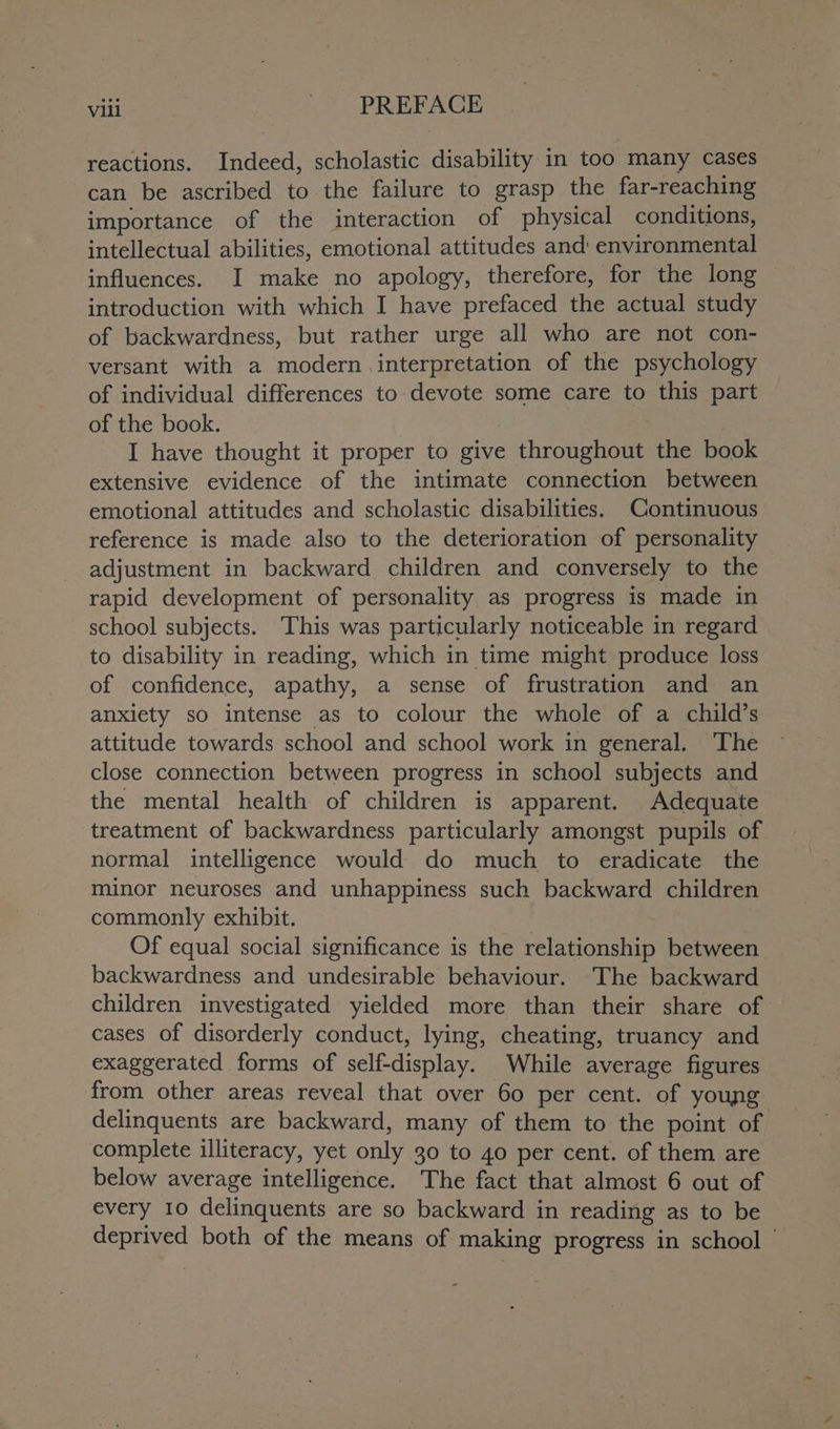 reactions. Indeed, scholastic disability in too many cases can be ascribed to the failure to grasp the far-reaching importance of the interaction of physical conditions, intellectual abilities, emotional attitudes and: environmental influences. I make no apology, therefore, for the long introduction with which I have prefaced the actual study of backwardness, but rather urge all who are not con- versant with a modern interpretation of the psychology of individual differences to devote some care to this part of the book. . I have thought it proper to give throughout the book extensive evidence of the intimate connection between emotional attitudes and scholastic disabilities. Continuous reference is made also to the deterioration of personality adjustment in backward children and conversely to the rapid development of personality as progress is made in school subjects. This was particularly noticeable in regard to disability in reading, which in time might produce loss of confidence, apathy, a sense of frustration and an anxiety so intense as to colour the whole of a child’s attitude towards school and school work in general. ‘The close connection between progress in school subjects and the mental health of children is apparent. Adequate treatment of backwardness particularly amongst pupils of normal intelligence would do much to eradicate the minor neuroses and unhappiness such backward children commonly exhibit. : Of equal social significance is the relationship between backwardness and undesirable behaviour. The backward children investigated yielded more than their share of cases of disorderly conduct, lying, cheating, truancy and exaggerated forms of self-display. While average figures from other areas reveal that over 60 per cent. of young delinquents are backward, many of them to the point of complete illiteracy, yet only 30 to 40 per cent. of them are below average intelligence. The fact that almost 6 out of every 10 delinquents are so backward in reading as to be deprived both of the means of making progress in school ©