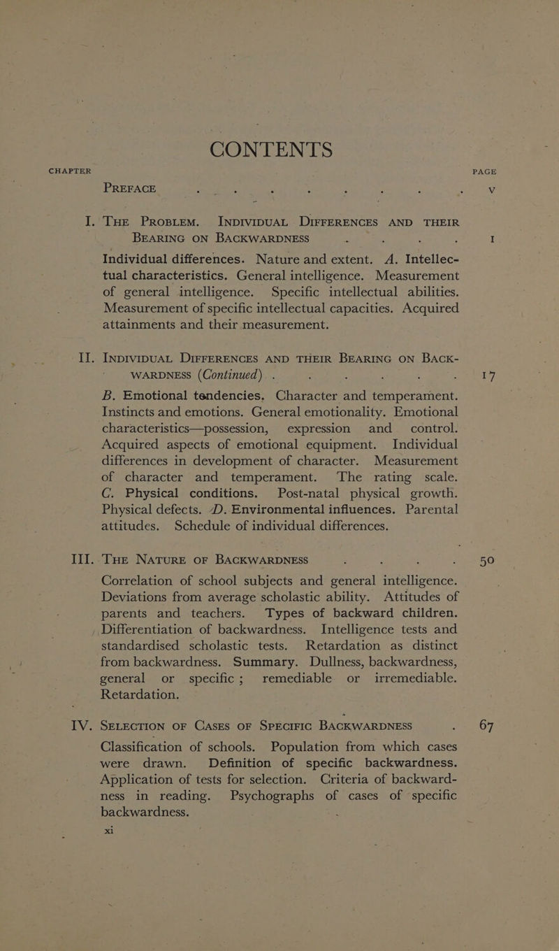 CHAPTER CONTENTS PREFACE ae eae . THE Prosiem. INDIVIDUAL DIFFERENCES AND THEIR BEARING ON BACKWARDNESS Individual differences. Nature and extent. A. Intellec- tual characteristics. General intelligence. Measurement of general intelligence. Specific intellectual abilities. Measurement of specific intellectual capacities. Acquired attainments and their measurement. INDIVIDUAL DIFFERENCES AND THEIR BEARING ON BACK- WARDNESS (Continued) B. Emotional tendencies. Character and temperament. Instincts and emotions. General emotionality. Emotional characteristics—possession, expression and_ control. Acquired aspects of emotional equipment. Individual differences in development of character. Measurement of character and temperament. The rating scale. C.. Physical conditions. Post-natal physical growth. Physical defects. D. Environmental influences. Parental attitudes. Schedule of individual differences. THe NATURE OF BACKWARDNESS Correlation of school subjects and general intelligence. Deviations from average scholastic ability. Attitudes of parents and teachers. Types of backward children. Differentiation of backwardness. Intelligence tests and standardised scholastic tests. Retardation as distinct from backwardness. Summary. Dullness, backwardness, general or specific; remediable or irremediable. Retardation. SELECTION OF CASES OF SPECIFIC BACKWARDNESS Classification of schools. Population from which cases were drawn. Definition of specific backwardness. Application of tests for selection. Criteria of backward- ness in reading. Psychographs of cases of specific backwardness. : : x1 PAGE 17 50 67