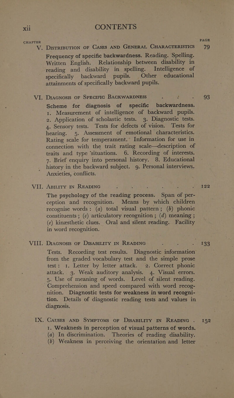 Xi CHAPTER VIII. CONTENTS DIsTRIBUTION OF CASES AND GENERAL CHARACTERISTICS Frequency of specific backwardness. Reading. Spelling. Written English. Relationship between disability in reading and disability in spelling. Intelligence of specifically backward pupils. Other educational attainments of specifically backward pupils. DIAGNOSIS OF SPECIFIC BACKWARDNESS : : Scheme for diagnosis of specific backwardness. 1. Measurement of intelligence of backward pupils. 2. Application of scholastic tests. 3. Diagnostic tests. 4. Sensory tests. Tests for defects of vision. Tests for hearing. 5. Assessment of emotional characteristics. Rating scale for temperament.* Information for use in connection with the trait rating scale—description of traits and type ‘situations. 6. Recording of interests. history in the backward subject. 9. Personal interviews. Anxieties, conflicts. ABILITY IN READING The psychology of the reading process. Span of per- ception and recognitions Means by which children recognise words: (a) total visual pattern; (5) phonic constituents ; (c) articulatory recognition ; (d) meaning ; (e) kinesthetic clues. Oral and silent reading. Facility in word recognition. DIAGNosIs OF DISABILITY IN READING Tests. Recording test results. Diagnostic information from the graded vocabulary test and the simple prose test: 1. Letter by letter attack. 2. Correct phonic attack. 3. Weak auditory analysis. 4. Visual errors. 5. Use of meaning of words. Level of silent reading. nition. Diagnostic tests for weakness in word recogni- tion. Details of diagnostic reading tests and values in diagnosis. CAUSES AND SYMPTOMS OF DISABILITY IN READING 1. Weakness in perception of visual patterns of words. (a) In discrimination. Theories of reading disability. (b) Weakness in perceiving the orientation and letter PAGE ag 93 122 133 152