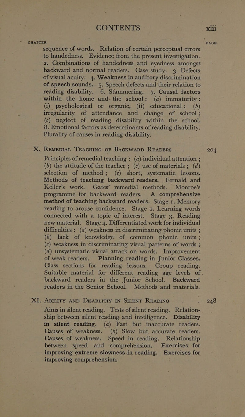 sequence of words. Relation of certain perceptual errors to handedness. Evidence from the present investigation. 2. Combinations of handedness and eyedness amongst backward and normal readers. Case study. 3. Defects of visual acuity. 4. Weakness in auditory discrimination of speech sounds. 5. Speech defects and their relation to reading disability. 6. Stammering. 7. Causal factors within the home and: the school: (a) immaturity: (i) psychological or organic, (ii) educational; (6) irregularity of attendance and change of school; (c) neglect of reading disability within the school. 8. Emotional factors as determinants of reading disability. Plurality of causes in reading disability. Principles of remedial teaching : (a) individual attention ; (b) the attitude of the teacher ; (c) use of materials ; (d) Methods of teaching backward readers. Fernald and Keller’s work. Gates’ remedial methods. Monroe’s programme for backward readers. A comprehensive method of teaching backward readers. Stage 1. Memory reading to arouse confidence. Stage 2. Learning words connected with a topic of interest. Stage 3. Reading new material. Stage 4. Differentiated work for individual difficulties : (a) weakness in discriminating phonic units ; (b) lack of knowledge of common phonic units ; (c) weakness in discriminating visual patterns of words ; (d) unsystematic visual attack on words. Improvement of weak readers. Planning reading in Junior Classes. Class sections for reading lessons. Group reading. backward readers in the Junior School. Backward readers in the Senior School. Methods and materials. ABILITY AND DISABLITIY IN SILENT READING Aims in silent reading. Tests of silent reading. Relation- ship between silent reading and intelligence. Disability in silent reading. (a) Fast but inaccurate readers. Causes of weakness. (3) Slow but accurate’ readers. Causes of weakness. Speed in reading. Relationship between speed and comprehension. Exercises for improving extreme slowness in reading. IE, for improving comprehension. 204 248