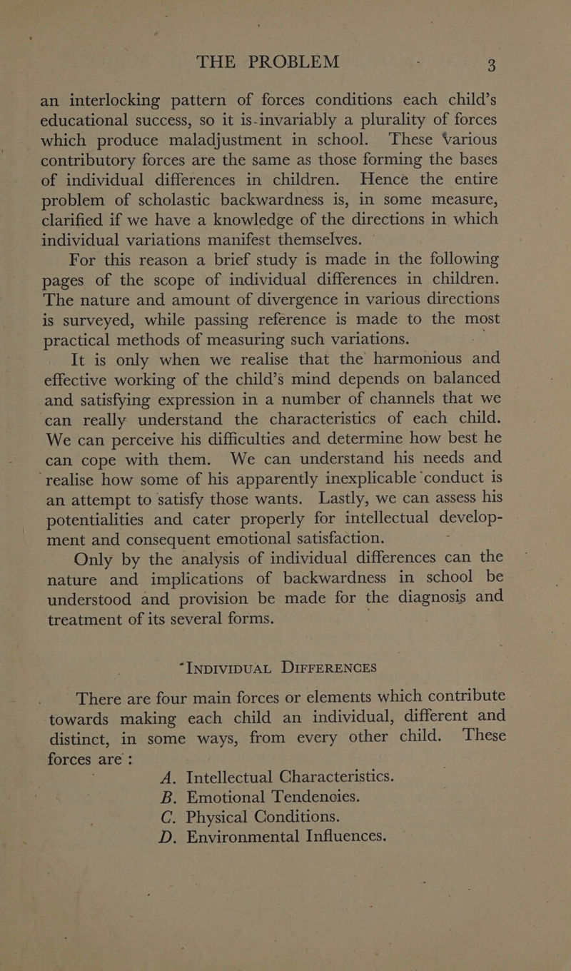 an interlocking pattern of forces conditions each child’s educational success, so it is-invariably a plurality of forces which produce maladjustment in school. These Various contributory forces are the same as those forming the bases of individual differences in children. Hence the entire problem of scholastic backwardness is, in some measure, clarified if we have a knowledge of the directions in which individual variations manifest themselves. For this reason a brief study is made in the following pages of the scope of individual differences in children. The nature and amount of divergence in various directions is surveyed, while passing reference is made to the most practical methods of measuring such variations. 4. It is only when we realise that the harmonious and effective working of the child’s mind depends on balanced _and satisfying expression in a number of channels that we ‘can really understand the characteristics of each child. We can perceive his difficulties and determine how best he can cope with them. We can understand his needs and ‘realise how some of his apparently inexplicable ‘conduct is an attempt to satisfy those wants. Lastly, we can assess his potentialities and cater properly for intellectual San abe ment and consequent emotional satisfaction. Only by the analysis of individual differences can the nature and implications of backwardness in school be understood and provision be made for the diagnosis and treatment of its several forms. “INDIVIDUAL DIFFERENCES } There are four main forces or elements which contribute ‘towards making each child an individual, different and distinct, in some ways, from every other child. These forces are : . A. Intellectual Characteristics. B. Emotional Tendencies. ~C. Physical Conditions. D. Environmental Influences.