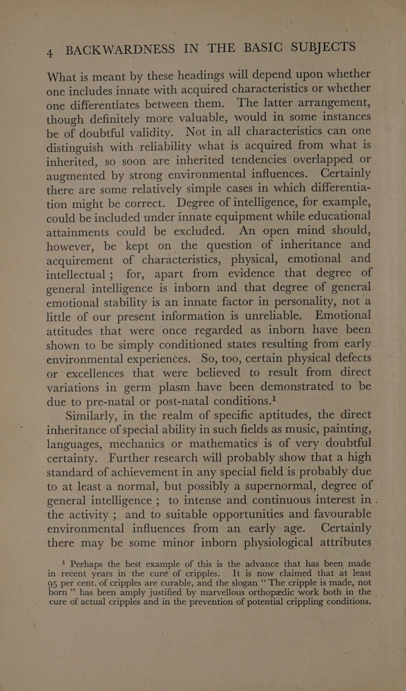 What is meant by these headings will depend upon whether one includes innate with acquired characteristics or whether one differentiates between them. The latter arrangement, though definitely more valuable, would in some instances be of doubtful validity. Not in all characteristics can one distinguish with reliability what is acquired from what 1s inherited, so soon are inherited tendencies overlapped or augmented by strong environmental influences. Certainly there are some relatively simple cases in which differentia- tion might be correct. Degree of intelligence, for example, could be included under innate equipment while educational attainments could be excluded.. An open mind should, however, be kept on the question of inheritance and acquirement of characteristics, physical, emotional and intellectual ; for, apart from evidence that degree of general intelligence is inborn and that degree of general emotional stability is an innate factor in personality, not a little of our present information is unreliable. Emotional attitudes that were once regarded as inborn have been shown to be simply conditioned states resulting from early environmental experiences. So, too, certain physical defects or excellences that were believed to result from direct variations in germ plasm have been demonstrated to be due to pre-natal or post-natal conditions.+ Similarly, in the realm of specific aptitudes, the direct inheritance of special ability in such fields as music, painting, languages, mechanics or mathematics is of very doubtful certainty. Further research will probably show that a high standard of achievement in any special field is probably due to at least a normal, but possibly a supernormal, degree of general intelligence ; to intense and continuous interest in . the activity ; and to suitable opportunities and favourable environmental influences from an early age. Certainly there may be some minor inborn physiological attributes 1 Perhaps the best example of this is the advance that has been made in recent years in the cure of cripples.. It is now claimed that at least 95 per cent. of cripples are curable, and the slogan “‘ The cripple is made, not born ” has been amply justified by marvellous orthopedic work both in the , cure of actual cripples and in the prevention of potential crippling conditions.