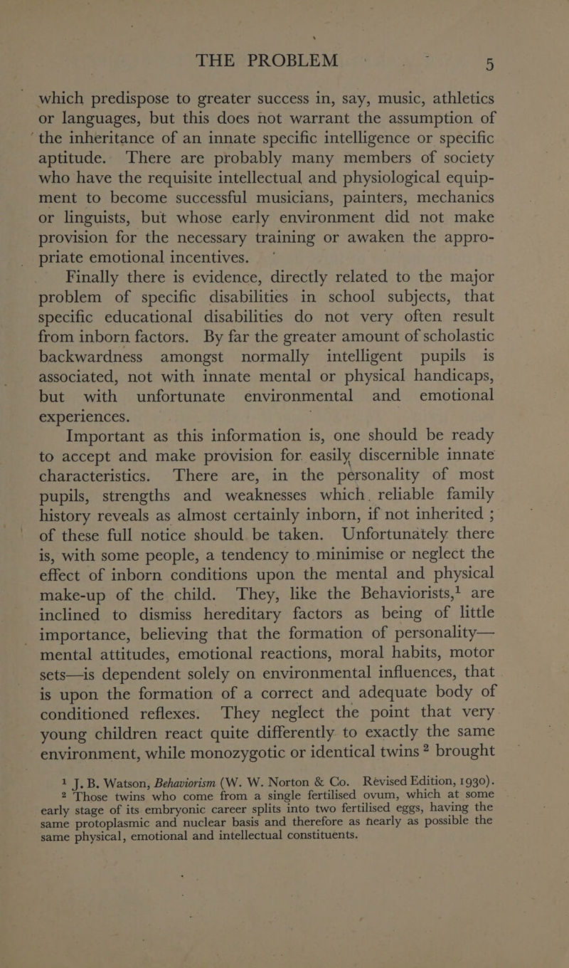 ‘ THE PROBLEM | as 5 which predispose to greater success in, say, music, athletics or languages, but this does not warrant the assumption of ‘the inheritance of an innate specific intelligence or specific aptitude. There are probably many members of society who have the requisite intellectual and physiological equip- ment to become successful musicians, painters, mechanics or linguists, but whose early environment did not make provision for the necessary training or awaken the appro-— priate emotional incentives. | Finally there is evidence, directly related to the major problem of specific disabilities in school subjects, that specific educational disabilities do not very often result from inborn factors. By far the greater amount of scholastic backwardness amongst normally intelligent pupils is associated, not with innate mental or physical handicaps, but with unfortunate environmental and emotional experiences. . : Important as this information is, one should be ready to accept and make provision for. easily discernible innate characteristics. There are, in the personality of most pupils, strengths and weaknesses which, reliable family history reveals as almost certainly inborn, if not inherited ; of these full notice should. be taken. Unfortunately there is, with some people, a tendency to minimise or neglect the effect of inborn conditions upon the mental and physical make-up of the child. They, like the Behaviorists,t are inclined to dismiss hereditary factors as being of little importance, believing that the formation of personality— mental attitudes, emotional reactions, moral habits, motor sets—is dependent solely on environmental influences, that is upon the formation of a correct and adequate body of conditioned reflexes. They neglect the point that very young children react quite differently to exactly the same - environment, while monozygotic or identical twins? brought 1 J.B. Watson, Behaviorism (W. W. Norton &amp; Co. Revised Edition, 1930). 2 Those twins who come from a single fertilised ovum, which at some early stage of its embryonic career splits into two fertilised eggs, having the same protoplasmic and nuclear basis and therefore as nearly as possible the same physical, emotional and intellectual constituents.