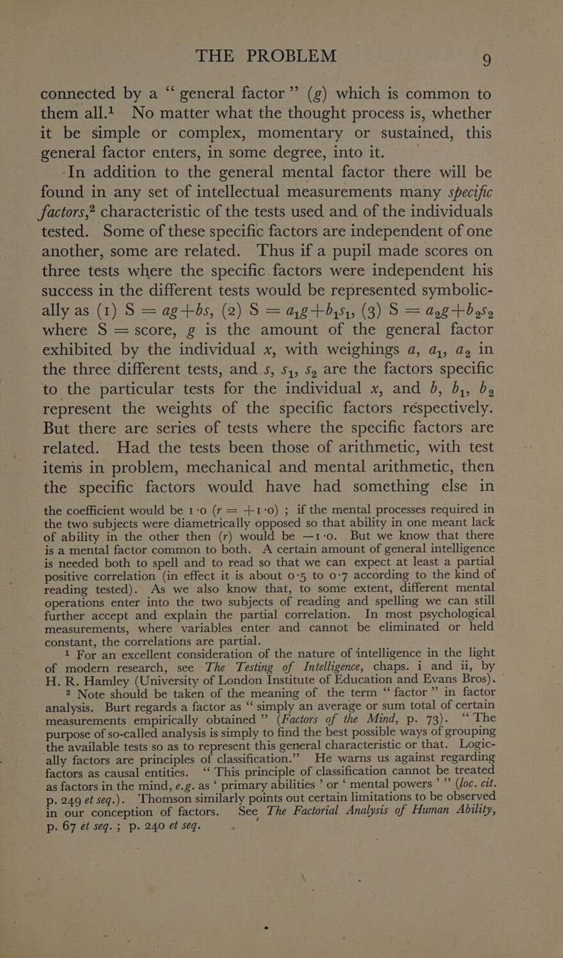 ¢ connected by a “ general factor’ (g) which is common to them all.t_ No matter what the thought process is, whether it be simple or complex, momentary or sustained, this general factor enters, in some degree, into it. ‘In addition to the general mental factor there will be found in any set of intellectual measurements many specific factors,2 characteristic of the tests used and of the individuals - tested. Some of these specific factors are independent of one another, some are related. ‘Thus if a pupil made scores on three tests where the specific factors were independent his success in the different tests would be represented symbolic- ally as (1) S = ag-+-bs, (2) S = ag+ 451, (3) S = aggtdoSs where S = score, g is the amount of the general factor exhibited by the individual x, with weighings a, a,, a, in the three different tests, ands, 51, s, are the factors specific to the particular tests for the individual x, and b, 5,, b, represent the weights of the specific factors réspectively. But there are series of tests where the specific factors are related. Had the tests been those of arithmetic, with test items in problem, mechanical and mental arithmetic, then the specific factors would have had something else in the coefficient would be 1:0 (r = +1°0) ; if the mental processes required in the two subjects were diametrically opposed so that ability in one meant lack of ability in the other then (r) would be —1-0. But we know that there is a mental factor common to both. A certain amount of general intelligence is needed both to spell and to read so that we can expect at least a partial positive correlation (in effect it is about 0°5 to 0-7 according to the kind of reading tested). As we also know that, to some extent, different mental operations enter into the two subjects of reading and spelling we can still further accept and explain the partial correlation. In most psychological measurements, where variables enter and cannot be eliminated or held constant, the correlations are partial. 1 For an excellent consideration of the nature of intelligence in the light of modern research, see The Testing of Intelligence, chaps. i and ii, by H. R. Hamley (University of London Institute of Education and Evans Bros). © 2 Note should be taken of the meaning of the term “ factor” in factor analysis. Burt regards a factor as “ simply an average or sum total of certain measurements empirically obtained ” (Factors of the Mind, p. 73). “ The purpose of so-called analysis is simply to find the best possible ways of grouping the available tests so as to represent this general characteristic or that. Logic- ally factors are principles of classification.” He warns us against regarding factors as causal entities. ‘‘ This principle of classification cannot be treated as factors in the mind, e.g. as ‘ primary abilities ’ or ‘ mental powers ’ ”’ (/oc. cit. p. 249 et seg.) Thomson similarly points out certain limitations to be observed. in our conception of factors. See The Factorial Analysis of Human Ability, p. 67 et seq. ; p. 240 et seq. :